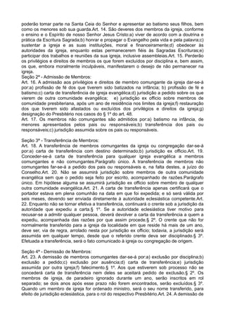 poderão tomar parte na Santa Ceia do Senhor e apresentar ao batismo seus filhos, bem
como os menores sob sua guarda.Art. 14. São deveres dos membros da igreja, conforme
o ensino e o Espírito de nosso Senhor Jesus Cristo:a) viver de acordo com a doutrina e
prática da Escritura Sagrada;b) honrar e propagar o Evangelho pela vida e pela palavra;c)
sustentar a igreja e as suas instituições, moral e financeiramente;d) obedecer às
autoridades da igreja, enquanto estas permanecerem fiéis às Sagradas Escrituras;e)
participar dos trabalhos e reuniões da sua igreja, inclusive assembleias.Art. 15. Perderão
os privilégios e direitos de membros os que forem excluídos por disciplina e, bem assim,
os que, embora moralmente inculpáveis, manifestarem o desejo de não permanecer na
igreja.
Seção 2ª - Admissão de Membros:
Art. 16. A admissão aos privilégios e direitos de membro comungante da igreja dar-se-á
por:a) profissão de fé dos que tiverem sido batizados na infância; b) profissão de fé e
batismo;c) carta de transferência de igreja evangélica;d) jurisdição a pedido sobre os que
vierem de outra comunidade evangélica; e) jurisdição ex officio sobre membros de
comunidade presbiteriana, após um ano de residência nos limites da igreja;f) restauração
dos que tiverem sido afastados ou excluídos dos privilégios e direitos da igreja;g)
designação do Presbitério nos casos do § 1º do art. 48.
Art. 17. Os membros não comungantes são admitidos por:a) batismo na infância, de
menores apresentados pelos pais ou responsáveis;b) transferência dos pais ou
responsáveis;c) jurisdição assumida sobre os pais ou responsáveis.
Seção 3ª - Transferência de Membros:
Art. 18. A transferência de membros comungantes da igreja ou congregação dar-se-á
por:a) carta de transferência com destino determinado;b) jurisdição ex officio.Art. 19.
Conceder-se-á carta de transferência para qualquer igreja evangélica a membros
comungantes e não comungantes.Parágrafo único. A transferência de membros não
comungantes far-se-á a pedido dos pais ou responsáveis e, na falta destes, a juízo do
Conselho.Art. 20. Não se assumirá jurisdição sobre membros de outra comunidade
evangélica sem que o pedido seja feito por escrito, acompanhado de razões.Parágrafo
único. Em hipótese alguma se assumirá jurisdição ex officio sobre membro de qualquer
outra comunidade evangélica.Art. 21. A carta de transferência apenas certificará que o
portador estava em plena comunhão na data em que foi expedida; e só será válida por
seis meses, devendo ser enviada diretamente à autoridade eclesiástica competente.Art.
22. Enquanto não se tornar efetiva a transferência, continuará o crente sob a jurisdição da
autoridade que expediu a carta.§ 1º. Se a autoridade eclesiástica tiver motivo para
recusar-se a admitir qualquer pessoa, deverá devolver a carta da transferência a quem a
expediu, acompanhada das razões por que assim procede.§ 2º. O crente que não for
normalmente transferido para a igreja da localidade em que reside há mais de um ano,
deve ser, via de regra, arrolado nesta por jurisdição ex officio; todavia, a jurisdição será
assumida em qualquer tempo, desde que o referido crente deva ser disciplinado.§ 3º.
Efetuada a transferência, será o fato comunicado à igreja ou congregação de origem.
Seção 4ª - Demissão de Membros:
Art. 23. A demissão de membros comungantes dar-se-á por:a) exclusão por disciplina;b)
exclusão a pedido;c) exclusão por ausência;d) carta de transferência;e) jurisdição
assumida por outra igreja;f) falecimento.§ 1º. Aos que estiverem sob processo não se
concederá carta de transferência nem deles se aceitará pedido de exclusão.§ 2º. Os
membros de igreja, de paradeiro ignorado durante um ano, serão inscritos em rol
separado; se dois anos após esse prazo não forem encontrados, serão excluídos.§ 3º.
Quando um membro de igreja for ordenado ministro, será o seu nome transferido, para
efeito de jurisdição eclesiástica, para o rol do respectivo Presbitério.Art. 24. A demissão de
 