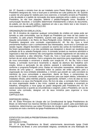 Art. 37. Quando o ministro tiver de ser instalado como Pastor Efetivo de uma igreja, o
Presbitério designará dia, hora e local para a cerimônia em culto público.Art. 38. Quando
o pastor de uma igreja for reeleito para novo exercício, o Conselho enviará ao Presbitério
a ata de eleição e o pedido de renovação dos laços pastorais entre o eleito e a igreja. O
Presbitério, se não tiver objeções, deferirá o pedido.Parágrafo único. Recebida a
comunicação favorável, o Conselho determinará imediatamente a leitura do documento,
do púlpito, em dia de culto público, registrará em ata o seu inteiro teor e isto iniciará o
novo exercício do reeleito.CAPÍTULO XVI:
ORGANIZAÇÃO DA IGREJA LOCAL -
Art. 39. A iniciativa de organizar qualquer comunidade de cristãos em igreja pode ser
tomada ou pela comunidade, que se dirigirá ao Presbitério por meio de seu pastor ou
Conselho, ou pelo próprio Presbitério, quando este julgar conveniente aos interesses
daquela comunidade e do Reino de Deus.Parágrafo único. Deferido o requerimento, o
Presbitério designará uma comissão organizadora.Art. 40. No dia, hora e local
previamente fixados e com o conhecimento dos interessados, reunir-se-á a Comissão em
sessão regular, elegerá Secretário e passará ao exame das cartas de transferência que
lhe forem apresentadas, e ao dos candidatos que desejarem e devam ser recebidos por
profissão de fé ou adesão.Parágrafo único. A comissão arrolará os membros admitidos e
organizará a lista dos membros não comungantes recebidos registrando em ata todos os
dados necessários a eles referentes. Fixará dia, hora e local para recepção dos que
tenham de ser ainda admitidos. Fará o programa dos exercícios para organização solene
da nova comunidade e encerrará a sessão com oração.Art. 41. No dia, hora e local
fixados, a comissão reunir-se-á novamente e, depois da abertura dos trabalhos com
oração, leitura e aprovação da ata anterior, passará à solenidade da organização,
conforme o programa.Parágrafo único. Dadas as instruções necessárias, referentes aos
deveres de uma igreja e , declarados todos os passos até então seguidos para a
organização da nova entidade eclesiástica, o ministro que presidir ao culto convidará os
membros da nova comunidade a assumirem, diante de Deus, o compromisso de
praxe.Art. 42. Cabe à comissão, ainda, providenciar para que sejam eleitos, ordenados e
instalados oficiais, pelos trâmites próprios, organizando, também, o livro de atas da nova
comunidade e os seus róis.Parágrafo único. No livro de atas, a comissão fará o histórico
da nova organização desde o seu início, copiará as atas aprovadas e encerrará os
trabalhos, entregando a nova igreja ao pastor designado pelo Presbitério.Art. 43. Em
casos excepcionais e quando as circunstâncias o exigirem, pode o Presbitério, em vez de
nomear uma comissão, designar um de seus ministros para organizar a nova
comunidade.
CAPÍTULO XVII:
DISPOSIÇÃO GERAL -
Art. 44. Estes Princípios de Liturgia são Lei Constitucional da Igreja Presbiteriana do
Brasil, só reformável nos mesmos trâmites da Constituição.E, assim, pela autoridade que
recebemos, determinamos que estes Princípios de Liturgia sejam divulgados e fielmente
cumpridos em todo o território da Igreja Presbiteriana do Brasil.
ESTATUTOS DA IGREJA PRESBITERIANA DO BRASIL:
CAPÍTULO I:
DEFINIÇÃO E FINS -
Art. 1º. A Igreja Presbiteriana do Brasil, anteriormente denominada Igreja Cristã
Presbiteriana do Brasil, é uma comunidade religiosa, constituída de uma federação de
 