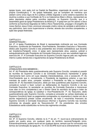 igrejas locais, com sede civil na Capital da República, organizada de acordo com sua
própria Constituição.§ 1º. As igrejas federadas, que se compõem de membros que
adotam como única regra de fé e prática a Bíblia Sagrada e como sistema expositivo de
doutrina e prática a sua Confissão de Fé e os Catecismos Maior e Breve, representam-se
pelos deputados eleitos pelos concílios regionais, no Supremo Concílio, que é a
assembleia geral da Igreja Presbiteriana do Brasil.§ 2º. A igreja tem por fim adorar a Deus
conforme as Escrituras Sagradas do Velho e Novo Testamentos, propagar o Evangelho de
nosso Senhor Jesus Cristo, promover educação cristã e obras de caridade e administrar o
seu patrimônio, bem como supervisionar e orientar, através dos concílios competentes, a
ação das igrejas federadas.
CAPÍTULO II:
ADMINISTRAÇÃO -
Art. 2º. A Igreja Presbiteriana do Brasil é representada civilmente por sua Comissão
Executiva, constituída de Presidente, Vice-Presidente, Secretário Executivo e Tesoureiro,
eleitos pelo Supremo Concílio e dos presidentes dos sínodos eclesiásticos que deverão
ser brasileiros.Parágrafo único. A igreja será representada ativa, passiva, judicial e
extrajudicialmente pelo Presidente da Comissão Executiva ou por seu substituto legal em
exercício.Art. 3º. A Comissão Executiva do Supremo Concílio rege-se pelo seu regimento
interno e pelas demais leis e regulamentos da Igreja Presbiteriana do Brasil.
CAPÍTULO III:
ATRIBUIÇÕES DOS MEMBROS -
Art. 4º. Ao Presidente eleito quadrienalmente pelo Supremo Concílio, compete:a) presidir
às reuniões do Supremo Concílio e da Comissão Executiva;b) representar a igreja
internamente bem como em suas relações intereclesiásticas, civis e sociais.Art. 5º. Ao
Vice-Presidente que é, normalmente, o Presidente da legislatura anterior, e que tem
mandato de quatro anos, compete: substituir o Presidente na falta ou impedimento
deste.Art. 6º. Ao Secretário Executivo, eleito por dois quadriênios pelo Supremo Concílio,
compete:a) cumprir e fazer cumprir as deliberações do Supremo Concílio e de sua
Comissão Executiva; b) secretariar as reuniões da Comissão Executiva e transcrever
suas atas no livro competente;c) ser o Diretor Geral do escritório da Igreja e tratar da
correspondência da Igreja; d) substituir o Vice-Presidente.Art. 7º. Ao Tesoureiro, eleito
quadrienalmente pelo Supremo Concílio, compete:a) arrecadar as verbas destinadas ao
Supremo Concílio;b) fazer os pagamentos consignados no orçamento;c) manter em dia a
escrita respectiva;d) prestar contas anualmente, de todo o movimento financeiro do
Supremo Concílio à Comissão Executiva;e) informar o Supremo Concílio nas reuniões
ordinárias da situação geral da Tesouraria.Art. 8º. Os presidentes dos sínodos
Eclesiásticos serão substituídos na forma dos regimentos sinodais.
CAPÍTULO IV:
REUNIÕES -
Art. 9º. O Supremo Concílio, referido no § 1º do art. 1º, reunir-se-á ordinariamente de
quatro em quatro anos, em qualquer parte do território nacional.Parágrafo único.
Extraordinariamente, poderá reunir-se em qualquer época, sempre que for convocado nos
termos da Constituição da Igreja.Art. 10. A CE-SC/IPB reunir-se-á ordinariamente 1 (uma)
 