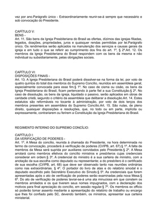vez por ano.Parágrafo único - Extraordinariamente reunir-se-á sempre que necessário e
sob convocação do Presidente.
CAPÍTULO V:
BENS -
Art. 11. São bens da Igreja Presbiteriana do Brasil as ofertas, dízimos das igrejas filiadas,
legados, doações, propriedades, juros e quaisquer rendas permitidas por lei.Parágrafo
único. Os rendimentos serão aplicados na manutenção dos serviços e causas gerais da
igreja e em tudo o que se referir ao cumprimento dos fins do art. 1º, § 2º.Art. 12. Os
membros da Igreja Presbiteriana do Brasil respondem com os bens da mesma e não
individual ou subsidiariamente, pelas obrigações sociais.
CAPÍTULO VI:
DISPOSIÇÕES FINAIS -
Art. 13. A Igreja Presbiteriana do Brasil poderá dissolver-se na forma da lei, por voto de
quatro quintos do total dos membros do Supremo Concílio, reunidos em assembleia geral,
especialmente convocada para esse fim.§ 1º. No caso de cisma ou cisão, os bens da
Igreja Presbiteriana do Brasil, ficam pertencendo à parte fiel a sua Constituição.§ 2º. No
caso de dissolução, os bens da igreja, liquidado o passivo, serão aplicados em obras de
caridade cristã, segundo o critério da assembleia que deliberar a dissolução.Art. 14. Estes
estatutos são reformáveis no tocante à administração, por voto de dois terços dos
membros presentes em assembleia do Supremo Concílio.Art. 15. São nulas, de pleno
direito, quaisquer disposições e resoluções, que, no todo ou em parte, implícita ou
expressamente, contrariarem ou ferirem a Constituição da Igreja Presbiteriana do Brasil.
REGIMENTO INTERNO DO SUPREMO CONCÍLIO:
CAPÍTULO I:
DA VERIFICAÇÃO DE PODERES -
Art. 1º. A Mesa do concílio, reunida à chamada do Presidente, na hora determinada no
termo da convocação, procederá à verificação de poderes (CI/IPB, art. 67).§ 1º. A falta de
membros da Mesa será suprida por auxiliares convidados pelo Presidente.§ 2º. A Mesa
arrolará como membros efetivos do concílio ministros e presbíteros cujas credenciais
considerar em ordem.§ 3º. A credencial do ministro é a sua carteira de ministro, com a
anotação da sua escolha como deputado ou representante; a do presbítero é o certificado
de sua escolha (CI/IPB, art. 68) que deve ser observado tanto nas reuniões ordinárias
como nas extraordinárias. § 4º. O portador do livro de atas e do relatório sinodal é o
deputado escolhido pelo Secretário Executivo do Sínodo.§ 5º. As credenciais que forem
apresentadas após o ato de verificação de poderes serão examinadas pela nova Mesa.§
6º. Do ato de verificação de poderes lavrar-se-á uma ata minuciosa em que constem os
membros arrolados e os que tiverem seus nomes impugnados, com a declaração dos
motivos para final apreciação do concílio, em sessão regular.§ 7º. Os membros ex officio
só poderão tomar assento mediante a apresentação do relatório de trabalho ou encargo
que lhes foi confiado pelo SC, devendo também, os ministros, apresentar sua carteira
ministerial.
 