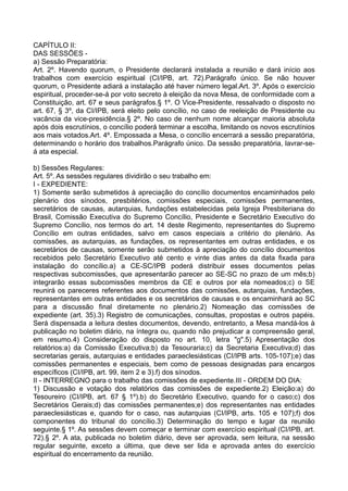 CAPÍTULO II:
DAS SESSÕES -
a) Sessão Preparatória:
Art. 2º. Havendo quorum, o Presidente declarará instalada a reunião e dará início aos
trabalhos com exercício espiritual (CI/IPB, art. 72).Parágrafo único. Se não houver
quorum, o Presidente adiará a instalação até haver número legal.Art. 3º. Após o exercício
espiritual, proceder-se-á por voto secreto à eleição da nova Mesa, de conformidade com a
Constituição, art. 67 e seus parágrafos.§ 1º. O Vice-Presidente, ressalvado o disposto no
art. 67, § 3º, da CI/IPB, será eleito pelo concílio, no caso de reeleição de Presidente ou
vacância da vice-presidência.§ 2º. No caso de nenhum nome alcançar maioria absoluta
após dois escrutínios, o concílio poderá terminar a escolha, limitando os novos escrutínios
aos mais votados.Art. 4º. Empossada a Mesa, o concílio encerrará a sessão preparatória,
determinando o horário dos trabalhos.Parágrafo único. Da sessão preparatória, lavrar-se-
á ata especial.
b) Sessões Regulares:
Art. 5º. As sessões regulares dividirão o seu trabalho em:
I - EXPEDIENTE:
1) Somente serão submetidos à apreciação do concílio documentos encaminhados pelo
plenário dos sínodos, presbitérios, comissões especiais, comissões permanentes,
secretários de causas, autarquias, fundações estabelecidas pela Igreja Presbiteriana do
Brasil, Comissão Executiva do Supremo Concílio, Presidente e Secretário Executivo do
Supremo Concílio, nos termos do art. 14 deste Regimento, representantes do Supremo
Concílio em outras entidades, salvo em casos especiais a critério do plenário. As
comissões, as autarquias, as fundações, os representantes em outras entidades, e os
secretários de causas, somente serão submetidos à apreciação do concílio documentos
recebidos pelo Secretário Executivo até cento e vinte dias antes da data fixada para
instalação do concílio.a) a CE-SC/IPB poderá distribuir esses documentos pelas
respectivas subcomissões, que apresentarão parecer ao SE-SC no prazo de um mês;b)
integrarão essas subcomissões membros da CE e outros por ela nomeados;c) o SE
reunirá os pareceres referentes aos documentos das comissões, autarquias, fundações,
representantes em outras entidades e os secretários de causas e os encaminhará ao SC
para a discussão final diretamente no plenário.2) Nomeação das comissões de
expediente (art. 35).3) Registro de comunicações, consultas, propostas e outros papéis.
Será dispensada a leitura destes documentos, devendo, entretanto, a Mesa mandá-los à
publicação no boletim diário, na íntegra ou, quando não prejudicar a compreensão geral,
em resumo.4) Consideração do disposto no art. 10, letra "g".5) Apresentação dos
relatórios:a) da Comissão Executiva;b) da Tesouraria;c) da Secretaria Executiva;d) das
secretarias gerais, autarquias e entidades paraeclesiásticas (CI/IPB arts. 105-107);e) das
comissões permanentes e especiais, bem como de pessoas designadas para encargos
específicos (CI/IPB, art. 99, item 2 e 3).f) dos sínodos.
II - INTERREGNO para o trabalho das comissões de expediente.III - ORDEM DO DIA:
1) Discussão e votação dos relatórios das comissões de expediente.2) Eleição:a) do
Tesoureiro (CI/IPB, art. 67 § 1º).b) do Secretário Executivo, quando for o caso;c) dos
Secretários Gerais;d) das comissões permanentes;e) dos representantes nas entidades
paraeclesiásticas e, quando for o caso, nas autarquias (CI/IPB, arts. 105 e 107);f) dos
componentes do tribunal do concílio.3) Determinação do tempo e lugar da reunião
seguinte.§ 1º. As sessões devem começar e terminar com exercício espiritual (CI/IPB, art.
72).§ 2º. A ata, publicada no boletim diário, deve ser aprovada, sem leitura, na sessão
regular seguinte, exceto a última, que deve ser lida e aprovada antes do exercício
espiritual do encerramento da reunião.
 