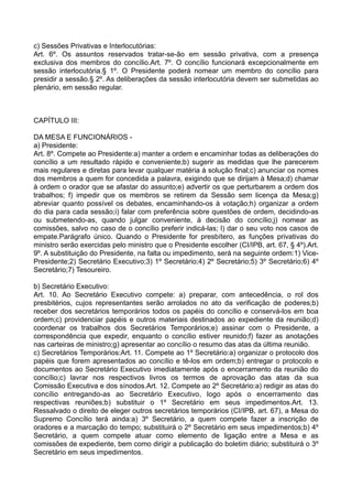 c) Sessões Privativas e Interlocutórias:
Art. 6º. Os assuntos reservados tratar-se-ão em sessão privativa, com a presença
exclusiva dos membros do concílio.Art. 7º. O concílio funcionará excepcionalmente em
sessão interlocutória.§ 1º. O Presidente poderá nomear um membro do concílio para
presidir a sessão.§ 2º. As deliberações da sessão interlocutória devem ser submetidas ao
plenário, em sessão regular.
CAPÍTULO III:
DA MESA E FUNCIONÁRIOS -
a) Presidente:
Art. 8º. Compete ao Presidente:a) manter a ordem e encaminhar todas as deliberações do
concílio a um resultado rápido e conveniente;b) sugerir as medidas que lhe parecerem
mais regulares e diretas para levar qualquer matéria à solução final;c) anunciar os nomes
dos membros a quem for concedida a palavra, exigindo que se dirijam à Mesa;d) chamar
à ordem o orador que se afastar do assunto;e) advertir os que perturbarem a ordem dos
trabalhos; f) impedir que os membros se retirem da Sessão sem licença da Mesa;g)
abreviar quanto possível os debates, encaminhando-os à votação;h) organizar a ordem
do dia para cada sessão;i) falar com preferência sobre questões de ordem, decidindo-as
ou submetendo-as, quando julgar conveniente, à decisão do concílio;j) nomear as
comissões, salvo no caso de o concílio preferir indicá-las; l) dar o seu voto nos casos de
empate.Parágrafo único. Quando o Presidente for presbítero, as funções privativas do
ministro serão exercidas pelo ministro que o Presidente escolher (CI/IPB, art. 67, § 4º).Art.
9º. A substituição do Presidente, na falta ou impedimento, será na seguinte ordem:1) Vice-
Presidente;2) Secretário Executivo;3) 1º Secretário;4) 2º Secretário;5) 3º Secretário;6) 4º
Secretário;7) Tesoureiro.
b) Secretário Executivo:
Art. 10. Ao Secretário Executivo compete: a) preparar, com antecedência, o rol dos
presbitérios, cujos representantes serão arrolados no ato da verificação de poderes;b)
receber dos secretários temporários todos os papéis do concílio e conservá-los em boa
ordem;c) providenciar papéis e outros materiais destinados ao expediente da reunião;d)
coordenar os trabalhos dos Secretários Temporários;e) assinar com o Presidente, a
correspondência que expedir, enquanto o concílio estiver reunido;f) fazer as anotações
nas carteiras de ministro;g) apresentar ao concílio o resumo das atas da última reunião.
c) Secretários Temporários:Art. 11. Compete ao 1º Secretário:a) organizar o protocolo dos
papéis que forem apresentados ao concílio e tê-los em ordem;b) entregar o protocolo e
documentos ao Secretário Executivo imediatamente após o encerramento da reunião do
concílio;c) lavrar nos respectivos livros os termos de aprovação das atas da sua
Comissão Executiva e dos sínodos.Art. 12. Compete ao 2º Secretário:a) redigir as atas do
concílio entregando-as ao Secretário Executivo, logo após o encerramento das
respectivas reuniões;b) substituir o 1º Secretário em seus impedimentos.Art. 13.
Ressalvado o direito de eleger outros secretários temporários (CI/IPB, art. 67), a Mesa do
Supremo Concílio terá ainda:a) 3º Secretário, a quem compete fazer a inscrição de
oradores e a marcação do tempo; substituirá o 2º Secretário em seus impedimentos;b) 4º
Secretário, a quem compete atuar como elemento de ligação entre a Mesa e as
comissões de expediente, bem como dirigir a publicação do boletim diário; substituirá o 3º
Secretário em seus impedimentos.
 