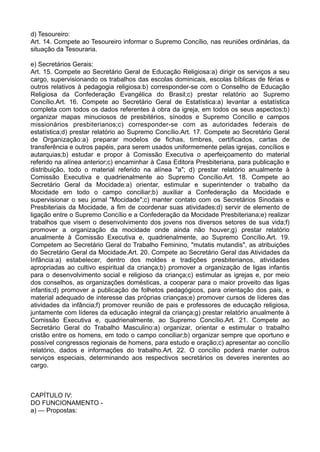 d) Tesoureiro:
Art. 14. Compete ao Tesoureiro informar o Supremo Concílio, nas reuniões ordinárias, da
situação da Tesouraria.
e) Secretários Gerais:
Art. 15. Compete ao Secretário Geral de Educação Religiosa:a) dirigir os serviços a seu
cargo, supervisionando os trabalhos das escolas dominicais, escolas bíblicas de férias e
outros relativos à pedagogia religiosa:b) corresponder-se com o Conselho de Educação
Religiosa da Confederação Evangélica do Brasil;c) prestar relatório ao Supremo
Concílio.Art. 16. Compete ao Secretário Geral de Estatística:a) levantar a estatística
completa com todos os dados referentes à obra da igreja, em todos os seus aspectos;b)
organizar mapas minuciosos de presbitérios, sínodos e Supremo Concílio e campos
missionários presbiterianos;c) corresponder-se com as autoridades federais de
estatística;d) prestar relatório ao Supremo Concílio.Art. 17. Compete ao Secretário Geral
de Organização:a) preparar modelos de fichas, timbres, certificados, cartas de
transferência e outros papéis, para serem usados uniformemente pelas igrejas, concílios e
autarquias;b) estudar e propor à Comissão Executiva o aperfeiçoamento do material
referido na alínea anterior;c) encaminhar à Casa Editora Presbiteriana, para publicação e
distribuição, todo o material referido na alínea "a"; d) prestar relatório anualmente à
Comissão Executiva e quadrienalmente ao Supremo Concílio.Art. 18. Compete ao
Secretário Geral da Mocidade:a) orientar, estimular e superintender o trabalho da
Mocidade em todo o campo conciliar;b) auxiliar a Confederação da Mocidade e
supervisionar o seu jornal "Mocidade";c) manter contato com os Secretários Sinodais e
Presbiteriais da Mocidade, a fim de coordenar suas atividades;d) servir de elemento de
ligação entre o Supremo Concílio e a Confederação da Mocidade Presbiteriana;e) realizar
trabalhos que visem o desenvolvimento dos jovens nos diversos setores de sua vida;f)
promover a organização da mocidade onde ainda não houver;g) prestar relatório
anualmente à Comissão Executiva e, quadrienalmente, ao Supremo Concílio.Art. 19.
Competem ao Secretário Geral do Trabalho Feminino, "mutatis mutandis", as atribuições
do Secretário Geral da Mocidade.Art. 20. Compete ao Secretário Geral das Atividades da
Infância:a) estabelecer, dentro dos moldes e tradições presbiterianos, atividades
apropriadas ao cultivo espiritual da criança;b) promover a organização de ligas infantis
para o desenvolvimento social e religioso da criança;c) estimular as igrejas e, por meio
dos conselhos, as organizações domésticas, a cooperar para o maior proveito das ligas
infantis;d) promover a publicação de folhetos pedagógicos, para orientação dos pais, e
material adequado de interesse das próprias crianças;e) promover cursos de líderes das
atividades da infância;f) promover reunião de pais e professores de educação religiosa,
juntamente com líderes da educação integral da criança;g) prestar relatório anualmente à
Comissão Executiva e, quadrienalmente, ao Supremo Concílio.Art. 21. Compete ao
Secretário Geral do Trabalho Masculino:a) organizar, orientar e estimular o trabalho
cristão entre os homens, em todo o campo conciliar;b) organizar sempre que oportuno e
possível congressos regionais de homens, para estudo e oração;c) apresentar ao concílio
relatório, dados e informações do trabalho.Art. 22. O concílio poderá manter outros
serviços especiais, determinando aos respectivos secretários os deveres inerentes ao
cargo.
CAPÍTULO IV:
DO FUNCIONAMENTO -
a) — Propostas:
 