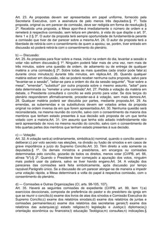 Art. 23. As propostas devem ser apresentadas em papel uniforme, fornecido pela
Secretaria Executiva, com a assinatura de pelo menos três deputados.§ 1º. Toda
proposta, original ou em parecer de comissão, deve ser redigida em forma de resolução.§
2º. Recebida uma proposta, a Mesa apor-lhe-á imediatamente o número de ordem e a
remeterá à respectiva comissão, sem leitura em plenário, à vista do que dispõe o art. 5º,
itens 1 e 2.§ 3º. O autor da proposta terá sempre oportunidade de fundamentá-la perante
a comissão que tiver de dar parecer sobre a mesma.Art. 24. O autor da proposta terá a
liberdade de retirá-la com o consentimento de quem a apoiou; se, porém, tiver entrado em
discussão só poderá retirá-la com o consentimento do plenário.
b) — Discussão:
Art. 25. As propostas para ficar sobre a mesa, incluir na ordem do dia, levantar a sessão e
votar não sofrem discussão.§ 1º. Ninguém poderá falar mais de uma vez, nem mais de
três minutos, sobre uma questão de ordem, de adiamento ou de entrega de qualquer
matéria a uma comissão.§ 2º. Sobre todas as mais questões cada orador pode falar:a)
durante cinco minutos;b) durante três minutos, em réplica.Art. 26. Quando qualquer
matéria estiver em discussão, não se poderá receber nenhuma outra proposta, salvo para
"levantar-se a sessão", "adiar-se para a ordem do dia da sessão seguinte", "ficar sobre a
mesa", "emendar", "substituir" por outra proposta sobre o mesmo assunto, "adiar" para
data determinada ou "remeter a uma comissão".Art. 27. Pedida a votação da matéria em
debate, o Presidente consultará o concílio se está pronto para votar. Se dois terços do
plenário responderem afirmativamente, proceder-se-á à votação, sem mais demora.Art.
28. Qualquer matéria poderá ser discutida por partes, mediante proposta.Art. 29. As
emendas, as subemendas e os substitutivos devem ser votados antes da proposta
original na ordem inversa da em que forem apresentados.Art. 30. Nenhuma questão será
reconsiderada, na mesma reunião do concílio, salvo com o consentimento da maioria dos
membros que tenham estado presentes à sua decisão sob proposta de um que tenha
votado com a maioria.Art. 31. Um assunto que tenha sido adiado indefinidamente não
será apresentado de novo na mesma reunião do concílio, salvo com o consentimento de
três quartas partes dos membros que tenham estado presentes à sua decisão.
c) — Votação:
Art. 32. A votação será:a) ordinariamente, simbólica;b) nominal, quando o concílio assim o
deliberar;c) por voto secreto nas eleições, na divisão ou fusão de sínodos e em casos de
grave importância a juízo do Supremo Concílio.Art. 33. Têm direito a voto somente os
deputados.§ 1º. Os demais ministros e presbíteros, em encargos ou comissões
determinadas pelo concílio, gozarão de todos os direitos, menos votar (CI/IPB, art. 66,
alínea "b").§ 2º. Quando o Presidente tiver começado a apuração dos votos, ninguém
mais poderá usar da palavra, salvo se tiver havido engano.Art. 34. A votação dos
pareceres das comissões será feita simbolicamente, após discussão por tempo
razoável.Parágrafo único. Se a discussão de um parecer alongar-se de maneira a impedir
uma votação rápida, a Mesa determinará a volta do papel à respectiva comissão, com o
consentimento do plenário.
d) — Comissões e Outras Organizações (CI, arts. 98-105, 107).
Art. 35. Haverá as seguintes comissões de expediente (CI/IPB, art. 99, item 1):a)
exercícios devocionais, composta de preferência do pastor e do presbítero da igreja em
que se reunir o concílio;b) exame dos livros de atas dos sínodos e Comissão Executiva do
Supremo Concílio;c) exame dos relatórios sinodais;d) exame dos relatórios de juntas e
comissões permanentes;e) exame dos relatórios das secretarias gerais;f) exame dos
relatórios das autarquias;g) estado religioso;h) legislação e Justiça;i) diplomacia;j)
orientação econômica ou financeira;l) educação Teológica;m) consultas;n) indicações.§
 