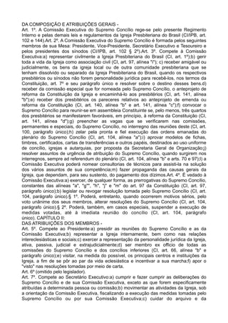 DA COMPOSIÇÃO E ATRIBUIÇÕES GERAIS -
Art. 1º. A Comissão Executiva do Supremo Concílio rege-se pelo presente Regimento
Interno e pelas demais leis e regulamentos da Igreja Presbiteriana do Brasil (CI/IPB, art.
102 e 144).Art. 2º. A Comissão Executiva do Supremo Concílio é formada pelos seguintes
membros de sua Mesa: Presidente, Vice-Presidente, Secretário Executivo e Tesoureiro e
pelos presidentes dos sínodos (CI/IPB, art. 102 § 2º).Art. 3º. Compete à Comissão
Executiva:a) representar civilmente a Igreja Presbiteriana do Brasil (CI, art. 1º);b) gerir
toda a vida da Igreja como associação civil (CI, art. 97, alínea "i"); c) receber amigável ou
judicialmente, os bens da igreja local ou de outra comunidade presbiteriana que se
tenham dissolvido ou separado da Igreja Presbiteriana do Brasil, quando os respectivos
presbitérios ou sínodos não forem personalidade jurídica para recebê-los, nos termos da
Constituição, art. 7º e seu parágrafo único e resolver sobre o destino desses bens.d)
receber da comissão especial que for nomeada pelo Supremo Concílio, o anteprojeto de
reforma da Constituição da Igreja e encaminhá-lo aos presbitérios (CI, art. 141, alínea
"b");e) receber dos presbitérios os pareceres relativos ao anteprojeto de emenda ou
reforma da Constituição (CI, art. 140, alínea "b" e art. 141, alínea "c");f) convocar o
Supremo Concílio para reunir-se em assembleia Constituinte se, pelo menos, três quartos
dos presbitérios se manifestarem favoráveis, em princípio, à reforma da Constituição (CI,
art. 141, alínea "d");g) preencher as vagas que se verificarem nas comissões,
permanentes e especiais, do Supremo Concílio, no interregno das reuniões deste (CI, art.
100, parágrafo único);h) zelar pela pronta e fiel execução das ordens emanadas do
plenário do Supremo Concílio (CI, art. 104, alínea "a");i) aprovar modelos de fichas,
timbres, certificados, cartas de transferências e outros papéis, destinados ao uso uniforme
de concílio, igrejas e autarquias, por proposta da Secretaria Geral de Organização;j)
resolver assuntos de urgência de atribuição do Supremo Concílio, quando surgirem nos
interregnos, sempre ad referendum do plenário (CI, art. 104, alínea "b" e arts. 70 e 97);l) a
Comissão Executiva poderá nomear consultorias de técnicos para assisti-la na solução
dos vários assuntos de sua competência;m) fazer propaganda das causas gerais da
Igreja, que dependam, para seu sustento, do pagamento dos dízimos.Art. 4º. É vedado à
Comissão Executiva:a) exercer, de qualquer forma, as prerrogativas do Supremo Concílio,
constantes das alíneas "a", "g"", "h", "j" e "m" do art. 97 da Constituição (CI, art. 97,
parágrafo único);b) legislar ou revogar resolução tomada pelo Supremo Concílio (CI, art.
104, parágrafo único).§ 1º. Poderá, entretanto, quando ocorrerem motivos sérios, pelo
voto unânime dos seus membros, alterar resoluções do Supremo Concílio (CI, art. 104,
parágrafo único).§ 2º. Poderá, também, em casos especiais, suspender a execução de
medidas votadas, até à imediata reunião do concílio (CI, art. 104, parágrafo
único). CAPÍTULO II:
DAS ATRIBUIÇÕES DOS MEMBROS -
Art. 5º. Compete ao Presidente:a) presidir as reuniões do Supremo Concílio e as da
Comissão Executiva;b) representar a Igreja internamente, bem como nas relações
intereclesiásticas e sociais;c) exercer a representação da personalidade jurídica da Igreja,
ativa, passiva, judicial e extrajudicialmente;d) ser membro ex officio de todas as
comissões do Supremo Concílio e dos concílios inferiores (CI, art. 66, alínea "b" e
parágrafo único);e) visitar, na medida do possível, os principais centros e instituições da
Igreja, a fim de se pôr ao par da vida eclesiástica e incentivar a sua marcha;f) apor o
"visto" nas resoluções tomadas por meio de carta.
Art. 6º (omitido pelo legislador).
Art. 7º. Compete ao Secretário Executivo:a) cumprir e fazer cumprir as deliberações do
Supremo Concílio e de sua Comissão Executiva, exceto as que forem especificamente
atribuídas a determinada pessoa ou comissão;b) movimentar as atividades da Igreja, sob
a orientação da Comissão Executiva, fiscalizando a execução das medidas tomadas pelo
Supremo Concílio ou por sua Comissão Executiva;c) cuidar do arquivo e da
 