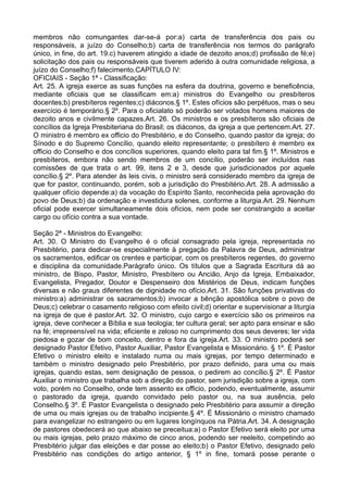 membros não comungantes dar-se-á por:a) carta de transferência dos pais ou
responsáveis, a juízo do Conselho;b) carta de transferência nos termos do parágrafo
único, in fine, do art. 19.c) haverem atingido a idade de dezoito anos;d) profissão de fé;e)
solicitação dos pais ou responsáveis que tiverem aderido à outra comunidade religiosa, a
juízo do Conselho;f) falecimento.CAPÍTULO IV:
OFICIAIS - Seção 1ª - Classificação:
Art. 25. A igreja exerce as suas funções na esfera da doutrina, governo e beneficência,
mediante oficiais que se classificam em:a) ministros do Evangelho ou presbíteros
docentes;b) presbíteros regentes;c) diáconos.§ 1º. Estes ofícios são perpétuos, mas o seu
exercício é temporário.§ 2º. Para o oficialato só poderão ser votados homens maiores de
dezoito anos e civilmente capazes.Art. 26. Os ministros e os presbíteros são oficiais de
concílios da Igreja Presbiteriana do Brasil; os diáconos, da igreja a que pertencem.Art. 27.
O ministro é membro ex officio do Presbitério, e do Conselho, quando pastor da igreja; do
Sínodo e do Supremo Concílio, quando eleito representante; o presbítero é membro ex
officio do Conselho e dos concílios superiores, quando eleito para tal fim.§ 1º. Ministros e
presbíteros, embora não sendo membros de um concílio, poderão ser incluídos nas
comissões de que trata o art. 99, itens 2 e 3, desde que jurisdicionados por aquele
concílio.§ 2º. Para atender às leis civis, o ministro será considerado membro da igreja de
que for pastor, continuando, porém, sob a jurisdição do Presbitério.Art. 28. A admissão a
qualquer ofício depende:a) da vocação do Espírito Santo, reconhecida pela aprovação do
povo de Deus;b) da ordenação e investidura solenes, conforme a liturgia.Art. 29. Nenhum
oficial pode exercer simultaneamente dois ofícios, nem pode ser constrangido a aceitar
cargo ou ofício contra a sua vontade.
Seção 2ª - Ministros do Evangelho:
Art. 30. O Ministro do Evangelho é o oficial consagrado pela igreja, representada no
Presbitério, para dedicar-se especialmente à pregação da Palavra de Deus, administrar
os sacramentos, edificar os crentes e participar, com os presbíteros regentes, do governo
e disciplina da comunidade.Parágrafo único. Os títulos que a Sagrada Escritura dá ao
ministro, de Bispo, Pastor, Ministro, Presbítero ou Ancião, Anjo da Igreja, Embaixador,
Evangelista, Pregador, Doutor e Despenseiro dos Mistérios de Deus, indicam funções
diversas e não graus diferentes de dignidade no ofício.Art. 31. São funções privativas do
ministro:a) administrar os sacramentos;b) invocar a bênção apostólica sobre o povo de
Deus;c) celebrar o casamento religioso com efeito civil;d) orientar e supervisionar a liturgia
na igreja de que é pastor.Art. 32. O ministro, cujo cargo e exercício são os primeiros na
igreja, deve conhecer a Bíblia e sua teologia; ter cultura geral; ser apto para ensinar e são
na fé; irrepreensível na vida; eficiente e zeloso no cumprimento dos seus deveres; ter vida
piedosa e gozar de bom conceito, dentro e fora da igreja.Art. 33. O ministro poderá ser
designado Pastor Efetivo, Pastor Auxiliar, Pastor Evangelista e Missionário. § 1º. É Pastor
Efetivo o ministro eleito e instalado numa ou mais igrejas, por tempo determinado e
também o ministro designado pelo Presbitério, por prazo definido, para uma ou mais
igrejas, quando estas, sem designação de pessoa, o pedirem ao concílio.§ 2º. É Pastor
Auxiliar o ministro que trabalha sob a direção do pastor, sem jurisdição sobre a igreja, com
voto, porém no Conselho, onde tem assento ex officio, podendo, eventualmente, assumir
o pastorado da igreja, quando convidado pelo pastor ou, na sua ausência, pelo
Conselho.§ 3º. É Pastor Evangelista o designado pelo Presbitério para assumir a direção
de uma ou mais igrejas ou de trabalho incipiente.§ 4º. É Missionário o ministro chamado
para evangelizar no estrangeiro ou em lugares longínquos na Pátria.Art. 34. A designação
de pastores obedecerá ao que abaixo se preceitua:a) o Pastor Efetivo será eleito por uma
ou mais igrejas, pelo prazo máximo de cinco anos, podendo ser reeleito, competindo ao
Presbitério julgar das eleições e dar posse ao eleito;b) o Pastor Efetivo, designado pelo
Presbitério nas condições do artigo anterior, § 1º in fine, tomará posse perante o
 