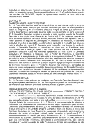 Executiva, os assuntos dos respectivos serviços sem direito a voto.Parágrafo único. Os
eleitos ou nomeados para as funções especificadas no art. 15 só poderão tomar assento
nas reuniões da CE-SC/IPB, depois de apresentarem relatório de suas atividades
relativas ao ano anterior.
CAPÍTULO IV:
DAS RESOLUÇÕES NOS INTERREGNOS -
Art. 16. Com o fito de evitar reuniões extraordinárias, os assuntos de urgência surgidos
nos interregnos serão, sempre que possível, resolvidos por meio de correspondência
postal ou telegráfica.§ 1º. O Secretário Executivo redigirá as cartas que contenham a
matéria dependente de aprovação, devendo cada consulta ser feita em carta separada.§
2º. O Secretário Executivo remeterá a consulta a cada membro votante da Comissão
Executiva e uma cópia, para informação ao Presidente.§ 3º. As respostas deverão ser
feitas em folhas separadas para cada assunto, em forma sintética, com a palavra "Sim" ou
"Não", podendo vir seguida de justificação.§ 4º. Recebidas as respostas, o Secretário
Executivo procederá à apuração, considerando-se aprovada a resolução que alcançar
maioria absoluta de votos.§ 5º. Aprovada uma resolução, nos termos do parágrafo
anterior, o Secretário Executivo a comunicará em duas vias, ao Presidente; este,
concordando com a resolução, aporá o seu "Visto" em uma das vias e a remeterá ao
Secretário Executivo. Caso não concorde apresentará as suas razões à Comissão
Executiva.§ 6º. Recebida a resolução com o "Visto" do Presidente, o Secretário
providenciará a sua publicação no órgão oficial e a execução da medida.§ 7º. Junto ao
seu relatório anual, o Secretário Executivo referirá as medidas assim tomadas, para que a
Comissão Executiva referende ditas aprovações.Art. 17. Para o exame de livros da
Tesouraria, bem como das contas de qualquer órgão da Igreja que dependa diretamente
da Comissão Executiva, pode o Presidente designar nos interregnos, comissões de
exame de contas, cujos pareceres subirão às reuniões ordinárias da Comissão Executiva,
juntamente com os relatórios daqueles órgãos.Art. 18. As medidas de caráter econômico-
financeiro, tomadas nos interregnos, devem ser precedidas do parecer da Consultoria
Econômico-financeira, obtido por meio de cartas, de forma análoga à referida no art. 16.
DISPOSIÇÕES FINAIS:
Art. 19. Os casos omissos devem ser resolvidos pela Comissão Executiva de acordo com
as regras e praxes presbiterianas.Art. 20. Este regimento poderá ser reformado por voto
de dois terços dos membros presentes a uma reunião do Supremo Concílio.
MODELO DE ESTATUTO PARA O SÍNODO:
IGREJA PRESBITERIANA DO BRASIL SÍNODO ---------------- .ESTATUTO:CAPÍTULO
I:DA DENOMINAÇÃO, SEDE, FINS E DURAÇÃO -
Art. 1º. O Sínodo ------------------, doravante denominado Sínodo, identificado com a sigla
-----------------, é uma organização religiosa, na forma do Código Civil Brasileiro, art.44, IV e
seu parágrafo primeiro, com sede e foro civil na Rua ---------------------------, número, em
(cidade), Estado de --------------------. § 1º. O Sínodo é uma assembleia de ministros e
presbíteros que representam os presbitérios de uma região determinada pelo Supremo
Concílio da Igreja Presbiteriana do Brasil.§ 2º. As finalidades do Sínodo são: prestar culto
a Deus, em espírito e em verdade, pregar o Evangelho, zelar pela doutrina e prática das
Escrituras do Antigo e do Novo Testamento, sua pureza e integridade, além de promover
atividades de caráter educacional, cultural, social, recreativo e beneficente.§ 3º. O
---------------------------- funcionará por tempo indeterminado.Art. 2º. O -------------------- é
jurisdicionado ao Supremo Concílio da Igreja Presbiteriana do Brasil (SC/IPB), entidade à
qual está subordinado, doutrinária, eclesiástica e administrativamente, pelo sistema
federativo.§ 1º. A representação de cada Presbitério no Sínodo será constituída de três
 