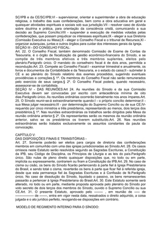 SC/IPB e da CE/SC/IPB;VI - supervisionar, orientar e superintender a obra de educação
religiosa, o trabalho das suas confederações, bem como a obra educativa em geral e
quaisquer atividades espirituais e sociais sob sua jurisdição.VII - resolver caso de dúvida
sobre doutrina e prática, para orientação da consciência cristã, comunicando a sua
decisão ao Supremo Concílio;VIII - suspender a execução de medidas votadas pelas
confederações, que possam prejudicar os interesses espirituais;IX - eleger a sua Diretoria
(Comissão Executiva ou Mesa);X - eleger o Conselho Fiscal e o tribunal de Recursos;XI -
organizar autarquias, juntas e outros órgãos para cuidar dos interesses gerais da Igreja.
SEÇÃO III - DO CONSELHO FISCAL:
Art. 22. O Conselho Fiscal, também denominado Comissão de Exame de Contas da
Tesouraria, é o órgão de fiscalização da gestão econômico-financeira do Sínodo, e se
compõe de três membros efetivos e três membros suplentes, eleitos pelo
plenário.Parágrafo único. O mandato do conselheiro fiscal é de dois anos, permitida a
recondução.Art. 23. Compete ao Conselho Fiscal:I - examinar trimestral e anualmente, os
livros e documentos da Contabilidade e da Tesouraria, e o estado do caixa;II - submeter à
CE e ao plenário do Sínodo relatório dos exames procedidos, sugerindo eventuais
providências e correções.§ 1º. Os membros do Conselho Fiscal não serão remunerados
pelo exercício de seus cargos.§ 2º. O Conselho Fiscal poderá, quando necessário,
assessorar-se de contabilista.
SEÇÃO IV - DAS REUNIÕES:Art 24. As reuniões do Sínodo e da sua Comissão
Executiva devem ser convocadas por escrito com antecedência mínima de oito
dias.Parágrafo único. As reuniões ordinárias ocorrerão bienalmente nos anos ímpares.Art.
25. O Sínodo reunir-se-á extraordinariamente quando:I - o próprio concílio determinar;II -
sua Mesa julgar necessário;III - por determinação do Supremo Concílio ou de sua CE;IV-
requerido por cinco ministros e três presbíteros, representando ao menos, dois terços dos
presbitérios.§ 1º. Nas reuniões extraordinárias os trabalhos serão dirigidos pela Mesa da
reunião ordinária anterior.§ 2º. Os representantes serão os mesmos da reunião ordinária
anterior, salvo se os presbitérios os tiverem substituído.Art. 26. Nas reuniões
extraordinárias serão tratados exclusivamente os assuntos constantes da pauta da
convocação.
CAPÍTULO V:
DAS DISPOSIÇÕES FINAIS E TRANSITÓRIAS -
Art. 27. Somente poderão ser eleitos para cargos de diretoria das confederações
membros em comunhão com uma das igrejas jurisdicionadas ao Sínodo.Art. 28. Os casos
omissos neste Estatuto serão resolvidos segundo as Sagradas Escrituras, a Constituição
da IPB, seu Código de Disciplina, os Princípios de Liturgia e as leis do país.Parágrafo
único. São nulas de pleno direito quaisquer disposições que, no todo ou em parte,
implícita ou expressamente, contrariem ou firam a Constituição da IPB.Art. 29. No caso de
cisma ou cisão, os bens do Sínodo ficarão pertencendo à parte fiel à Igreja Presbiteriana
do Brasil, e sendo total o cisma, reverterão os bens à parte que ficar fiel à referida igreja,
desde que esta permaneça fiel às Sagradas Escrituras e à Confissão de fé.Parágrafo
único. No caso de dissolução do Sínodo, liquidado o passivo, os bens remanescentes
passarão a pertencer à Igreja Presbiteriana do Brasil.Art. 30. Este Estatuto somente será
alterado, no todo ou em parte, mediante proposta aprovada pelo plenário do Sínodo por
voto secreto de dois terços dos membros do Sínodo, ouvido o Supremo Concílio ou sua
CE.Art. 31. O presente Estatuto, aprovado pelo -------- , em reunião de ----- de
----------------- de -------, entra em vigor nesta data, ressalvados o direito adquirido, a coisa
julgada e o ato jurídico perfeito, revogando-se disposições em contrário.
MODELO DE REGIMENTO INTERNO PARA O SÍNODO:
 