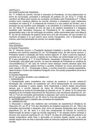 CAPÍTULO I:
DA VERIFICAÇÃO DE PODERES -
Art. 1º. A Mesa do concílio, reunida à chamada do Presidente, na hora determinada no
termo de convocação, procederá a verificação de poderes (CI, art. 67).§ 1º. A falta de
membros da Mesa será suprida por auxiliares convidados pelo Presidente.§ 2º. A Mesa
arrolará como membros efetivos do concílio ministros e presbíteros cujas credenciais
considerar em ordem.§ 3º. A credencial de ministros é a sua carteira de ministro, com a
anotação da sua escolha como delegado; a do presbítero é o certificado da sua escolha
(CI, art. 68).§ 4º. O portador do livro de atas e do relatório presbiterial é o delegado
escolhido pelo Secretário Executivo do Presbitério.§ 5º. As credenciais que forem
apresentadas após o ato de verificação de poderes, serão examinadas pela nova Mesa.§
6º. Do ato de verificação de poderes lavrar-se-á uma ata minuciosa, em que constem os
membros arrolados e os que tiverem seus nomes impugnados, com a declaração dos
motivos, para final apreciação do concílio, em sessão regular.
CAPÍTULO II:
DAS SESSÕES -
a) Sessão Preparatória
Art. 2º. Havendo quorum, o Presidente declarará instalada a reunião e dará início aos
trabalhos com exercício espiritual (CI, art. 72).Parágrafo único. Se não houver quorum, o
Presidente adiará a instalação até haver número legal.Art. 3º. Após o exercício espiritual,
proceder-se-á, por voto secreto, à eleição da nova Mesa, de conformidade com a CI, art.
67 e seus parágrafos. § 1º. O Vice-Presidente, ressalvado o disposto no art. 67 § 3º da
Constituição, será eleito pelo concílio, no caso de reeleição de Presidente ou vacância da
vice-presidência.§ 2º. No caso de nenhum nome alcançar maioria absoluta após dois
escrutínios, o Conselho poderá terminar a escolha, limitando os novos escrutínios aos
mais votados. Art. 4º - Empossada a Mesa, o concílio encerrará a sessão preparatória,
determinando o horário dos trabalhos.Parágrafo único. Da sessão preparatória lavrar-se-á
ata especial.
b) Sessões Regulares
Art. 5º. As sessões dividirão o seu trabalho em:
I - EXPEDIENTE:
1) Apresentação pelos presbitérios dos motivos da ausência à reunião anterior.2)
Nomeação das comissões de expediente (art. 28).3) Apresentação de comunicações,
consultas, propostas e outros papéis. Será dispensada a leitura destes documentos
sempre que o concílio dispuser de meios de informação como boletins, cópias
mimeográficas ou outras.4) Consideração do disposto no art. 10, alínea "g".5) Leitura dos
relatórios:a) da Comissão Executiva;b) da Tesouraria;c) das secretarias especiais (CI, art.
106, § 1º);d) de comissões permanentes e especiais, bem como de pessoas designadas
para encargos específicos (CI, art. 99, itens 2 e 3);e) dos presbitérios.
II - INTERREGNO para o trabalho das comissões de expediente.
III - ORDEM DO DIA:
1) Discussão e votação dos relatórios das comissões de expediente.2) Eleição:a) do
Tesoureiro (CI, art. 67 § 1º);b) dos Secretários de trabalhos especiais (CI, art. 106);c) de
comissões permanentes e especiais, bem como de pessoas designadas para encargos
específicos (CI, art. 99, itens 2 e 3);d) dos componentes do tribunal do concílio.3)
Determinação do tempo e lugar da reunião seguinte.§ 1º. As sessões devem começar e
terminar com exercício espiritual (CI, art. 72).§ 2º. As atas de verificação de poderes e da
sessão preparatória serão lidas e aprovadas na primeira sessão regular; a de cada
sessão regular deve ser lida e aprovada antes do exercício espiritual do encerramento da
reunião.
 