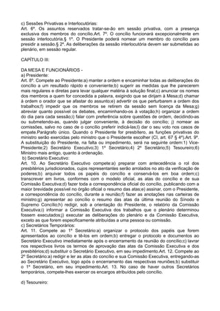 c) Sessões Privativas e Interlocutórias:
Art. 6º. Os assuntos reservados tratar-se-ão em sessão privativa, com a presença
exclusiva dos membros do concílio.Art. 7º. O concílio funcionará excepcionalmente em
sessão interlocutória.§ 1º. O Presidente poderá nomear um membro do concílio para
presidir a sessão.§ 2º. As deliberações da sessão interlocutória devem ser submetidas ao
plenário, em sessão regular.
CAPÍTULO III:
DA MESA E FUNCIONÁRIOS -
a) Presidente:
Art. 8º. Compete ao Presidente:a) manter a ordem e encaminhar todas as deliberações do
concílio a um resultado rápido e conveniente;b) sugerir as medidas que lhe parecerem
mais regulares e diretas para levar qualquer matéria à solução final;c) anunciar os nomes
dos membros a quem for concedida a palavra, exigindo que se dirijam à Mesa;d) chamar
à ordem o orador que se afastar do assunto;e) advertir os que perturbarem a ordem dos
trabalhos;f) impedir que os membros se retirem da sessão sem licença da Mesa;g)
abreviar quanto possível os debates, encaminhando-os à votação;h) organizar a ordem
do dia para cada sessão;i) falar com preferência sobre questões de ordem, decidindo-as
ou submetendo-as, quando julgar conveniente, à decisão do concílio; j) nomear as
comissões, salvo no caso de o concílio preferir indicá-las;l) dar o seu voto nos casos de
empate.Parágrafo único. Quando o Presidente for presbítero, as funções privativas do
ministro serão exercidas pelo ministro que o Presidente escolher (CI, art. 67 § 4º).Art. 9º.
A substituição do Presidente, na falta ou impedimento, será na seguinte ordem:1) Vice-
Presidente;2) Secretário Executivo;3) 1º Secretário;4) 2º Secretário;5) Tesoureiro;6)
Ministro mais antigo, quanto à ordenação.
b) Secretário Executivo:
Art. 10. Ao Secretário Executivo compete:a) preparar com antecedência o rol dos
presbitérios jurisdicionados, cujos representantes serão arrolados no ato da verificação de
poderes;b) arquivar todos os papéis do concílio e conservá-los em boa ordem;c)
transcrever em livros, conformes com o modelo oficial, as atas do concílio e de sua
Comissão Executiva;d) fazer toda a correspondência oficial do concílio, publicando com a
maior brevidade possível no órgão oficial o resumo das atas;e) assinar, com o Presidente,
a correspondência do concílio, durante a reunião;f) fazer as anotações nas carteiras de
ministro;g) apresentar ao concílio o resumo das atas da última reunião do Sínodo e
Supremo Concílio;h) redigir, sob a orientação do Presidente, o relatório da Comissão
Executiva;i) informar a Comissão Executiva dos trabalhos que o plenário determinou
fossem executados;j) executar as deliberações do plenário e da Comissão Executiva,
exceto as que forem especificamente atribuídas a uma pessoa ou comissão.
c) Secretários Temporários:
Art. 11. Compete ao 1º Secretário:a) organizar o protocolo dos papéis que forem
apresentados ao concílio e tê-los em ordem;b) entregar o protocolo e documentos ao
Secretário Executivo imediatamente após o encerramento da reunião do concílio;c) lavrar
nos respectivos livros os termos de aprovação das atas da Comissão Executiva e dos
presbitérios;d) substituir o Secretário Executivo, em seu impedimento.Art. 12. Compete ao
2º Secretário:a) redigir e ler as atas do concílio e sua Comissão Executiva, entregando-as
ao Secretário Executivo, logo após o encerramento das respectivas reuniões;b) substituir
o 1º Secretário, em seu impedimento.Art. 13. No caso de haver outros Secretários
temporários, compete-lhes exercer os encargos atribuídos pelo concílio.
d) Tesoureiro:
 