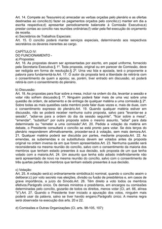 Art. 14. Compete ao Tesoureiro:a) arrecadar as verbas orçadas pelo plenário e as ofertas
destinadas ao concílio;b) fazer os pagamentos orçados pelo concílio;c) manter em dia a
escrita respectiva;d) apresentar periodicamente balancete à Comissão Executiva;e)
prestar contas ao concílio nas reuniões ordinárias;f) velar pela fiel execução do orçamento
de receita.
e) Secretários de Trabalhos Especiais:
Art. 15. O concílio poderá manter serviços especiais, determinando aos respectivos
secretários os deveres inerentes ao cargo.
CAPÍTULO IV:
DO FUNCIONAMENTO -
a) Propostas:
Art. 16. As propostas devem ser apresentadas por escrito, em papel uniforme, fornecido
pela Secretaria Executiva.§ 1º. Toda proposta, original ou em parecer de Comissão, deve
ser redigida em forma de resolução.§ 2º. Uma vez lida e apoiada, terá o proponente a
palavra para fundamentá-la.Art. 17. O autor da proposta terá a liberdade de retirá-la com
o consentimento de quem a apoiou; se, porém, tiver entrado em discussão, só poderá
retirá-la com o consentimento do plenário.
b) Discussão:
Art. 18. As propostas para ficar sobre a mesa, incluir na ordem do dia, levantar a sessão e
votar não sofrem discussão.§ 1º. Ninguém poderá falar mais de uma vez sobre uma
questão de ordem, de adiamento e de entrega de qualquer matéria a uma comissão.§ 2º.
Sobre todas as mais questões cada membro pode falar duas vezes e, mais de duas, com
o consentimento expresso do plenário.Art. 19. Quando qualquer matéria estiver em
discussão, não se poderá receber nenhuma outra proposta, salvo para "levantar-se a
sessão", "adiar-se para a ordem do dia da sessão seguinte", "ficar sobre a mesa",
"emendar", "substituir" por outra proposta sobre o mesmo assunto, "adiar" para data
determinada ou "remeter a uma comissão".Art. 20. Pedida a votação da matéria em
debate, o Presidente consultará o concílio se está pronto para votar. Se dois terços do
plenário responderem afirmativamente, proceder-se-á à votação, sem mais demora.Art.
21. Qualquer matéria poderá ser discutida por partes, mediante proposta.Art. 22. As
emendas, as subemendas e os substitutivos devem ser votados antes da proposta
original na ordem inversa da em que forem apresentados.Art. 23. Nenhuma questão será
reconsiderada na mesma reunião do concílio, salvo com o consentimento da maioria dos
membros que tenham estado presentes à sua decisão, sob proposta de um que tenha
votado com a maioria.Art. 24. Um assunto que tenha sido adiado indefinidamente não
será apresentado de novo na mesma reunião do concílio, salvo com o consentimento de
três quartas partes dos membros que tenham estado presentes à sua decisão.
c) Votação:
Art. 25. A votação será:a) ordinariamente simbólica;b) nominal, quando o concílio assim o
deliberar;c) por voto secreto nas eleições, divisão ou fusão de presbitérios e, em casos de
grave importância, a juízo do Sínodo.Art. 26. Têm direito a voto todos os membros
efetivos.Parágrafo único. Os demais ministros e presbíteros, em encargos ou comissões
determinadas pelo concílio, gozarão de todos os direitos, menos votar (CI, art. 66, alínea
"b").Art. 27. Quando o Presidente tiver iniciado a apuração dos votos, ninguém mais
poderá usar da palavra, salvo se tiver havido engano.Parágrafo único. A mesma regra
será observada na execução dos arts. 20 e 22.
d) Comissões e Outras Organizações (CI, arts. 98-105, 107):
 