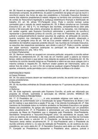 Art. 28. Haverá as seguintes comissões de Expediente (CI, art. 99, alínea l):a) exercícios
devocionais composta, de preferência, do pastor e presbítero da igreja em que se reunir o
concílio;b) exame dos livros de atas dos presbitérios e Comissão Executiva Sinodal;c)
exame dos relatórios presbiteriais;d) estado religioso no território dos concílios;e) exame
de contas da Tesouraria;f) legislação e Justiça;g) estatística;h) finanças e distribuição do
trabalho (CI, art. 94, alínea "d").Parágrafo único. Pode o concílio nomear outras
comissões para o estudo de casos especiais.Art. 29. A Mesa constitui-se em Comissão
Executiva (CI, art. 102 § 1º), no interregno das reuniões, competindo-lhe:a) zelar pela
pronta e fiel execução das ordens emanadas do plenário, ou baixadas, nos interregnos,
em caráter urgente, pelo Supremo Concílio;b) administrar o patrimônio do concílio;c)
representar a personalidade jurídica do concílio, por meio do Presidente, ativa, passiva,
judicial e extrajudicialmente;d) resolver assuntos de urgência, de atribuição do concílio,
quando surgirem nos interregnos, sempre ad referendum do plenário, observado o
disposto no parágrafo único do art. 104 da CI;e) prestar relatório ao concílio.§ 1º. Os
secretários de trabalhos especiais poderão discutir, nas reuniões da Comissão Executiva,
os assuntos das respectivas secretarias, sem direito a voto.§ 2º. Pode o concílio, sempre
que julgar oportuno, organizar autarquias ou participar da direção de entidades
paraeclesiásticas (CI, arts. 105 e 107).
e) Ordem Parlamentar:
Art. 30. Nenhum membro se ocupará em conversa particular, enquanto o concílio estiver
discutindo ou deliberando.Art. 31. Se mais de um membro pedir a palavra ao mesmo
tempo, obtê-la-á primeiro o que estiver mais distante da cadeira do Presidente.Art. 32. Os
membros do concílio deverão dirigir-se ao Presidente e referir-se aos seus colegas com a
máxima cortesia e respeito.Art. 33. Nenhum orador poderá ser interrompido, salvo se
estiver fora de ordem, ou com o fim de corrigir-se qualquer engano.Parágrafo único. Os
apartes, entretanto, serão permitidos com o consentimento da Mesa e do orador.
DISPOSIÇÕES FINAIS:
a) Casos Omissos:
Art. 34. Os casos omissos devem ser resolvidos pelo concílio, de acordo com as regras e
praxes presbiterianas.
b) Reuniões:
Art. 35. As reuniões ordinárias do Sínodo serão sempre na 1ª quinzena de julho dos anos
ímpares.
c) Reforma:
Art. 36- Este regimento, aprovado pelo Supremo Concílio, só pode ser reformado por
proposta do Sínodo, submetida à aprovação do referido concílio. MODELO DE
ESTATUTO PARA O PRESBITÉRIO:
Art. 1º. O Presbitério de ................. é uma sociedade religiosa com sede em .........,
organizada de conformidade com a Constituição da Igreja Presbiteriana do Brasil e tem
por fim realizar o que determina a seção 3ª do cap. V da referida Constituição.Art. 2º. São
membros da Sociedade todos os ministros arrolados na Secretaria Executiva e as igrejas
filiadas aos presbitérios. As igrejas são representadas no Presbitério por um presbítero
eleito anualmente.Art. 3º. O Presbitério é administrado por uma Comissão Executiva
composta da Mesa do Presbitério que é integrada pelo Presidente, Vice-Presidente,
Secretários Temporários e Tesoureiro.Parágrafo único. Os secretários de causas, bem
como os relatores de comissões especiais, poderão participar das reuniões da Comissão
Executiva sem direito a voto.Art. 4º. O Presidente, os Secretários Temporários e o
Tesoureiro serão eleitos anualmente.Art. 5º. O Vice-Presidente será o Presidente da
reunião ordinária anterior e, no caso de reeleição de Presidente, ou de vacância da vice-
presidência, por outro eleito.Art. 6º. O Secretário Executivo será eleito por três anos.Art.
7º. Compete ao Presidente:a) representar o Presbitério ativa, passiva, judicial e
 