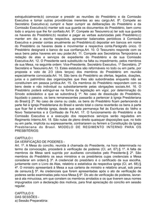 extrajudicialmente;b) convocar e presidir as reuniões do Presbitério e da Comissão
Executiva e tomar outras providências inerentes ao seu cargo.Art. 8º. Compete ao
Secretário Executivo:a) cumprir e fazer cumprir as deliberações do Presbitério e da
Comissão Executiva;b) manter sob sua guarda os documentos do Presbitério, bem como
todo o arquivo que lhe for confiado.Art. 9º. Compete ao Tesoureiro:a) ter sob sua guarda
os haveres do Presbitério;b) receber e pagar as verbas autorizadas pelo Presbitério;c)
manter em dia a escrita respectiva, apresentar balancetes periódicos à Comissão
Executiva e prestar contas anualmente ao Presbitério;d) depositar em bancos em nome
do Presbitério os haveres deste e movimentar a respectiva conta.Parágrafo único. O
Presbitério designará o banco de sua confiança.Art. 10. O Tesoureiro responde com os
seus bens pelos haveres em seu poder.Art. 11. Compete aos Secretários Temporários a
redação de atas e serviços de expediente do Presbitério e de sua Comissão
Executiva.Art. 12. O Presidente será substituído na falta ou impedimento, pelos membros
de sua Mesa, na seguinte ordem: Vice-Presidente, Secretário Executivo, 1º Secretário, 2º
Secretário e Tesoureiro.Art. 13. Estes estatutos são reformáveis no todo ou em parte, por
proposta e voto de 2/3 (dois terços) dos membros do Presbitério em reunião
especialmente convocada.Art. 14. São bens do Presbitério as ofertas, legados, doações,
juros e o patrimônio das organizações que lhes são subordinadas enquanto não se
constituírem em pessoa jurídica.Art. 15. Os membros do Presbitério respondem com os
bens deste e não individual ou subsidiariamente pelas obrigações sociais.Art. 16. O
Presbitério poderá extinguir-se na forma da legislação em vigor, por determinação do
Sínodo eclesiástico a que se subordina.§ 1º. No caso de dissolução do Presbitério,
liquidado o passivo, os bens remanescentes passarão a pertencer à Igreja Presbiteriana
do Brasil.§ 2º. No caso de cisma ou cisão, os bens do Presbitério ficam pertencendo à
parte fiel à Igreja Presbiteriana do Brasil e sendo total o cisma reverterão os bens à parte
que ficar fiel à referida igreja, desde que esta permaneça fiel às Escrituras do Velho e
Novo Testamentos e à Confissão de Fé.Art. 17. O funcionamento do Presbitério e da
Comissão Executiva e a execução dos respectivos serviços serão regulados em
Regimento Interno.Art. 18. São nulas de pleno direito quaisquer disposições que, no todo
ou em parte, implícita ou expressamente, contrariarem ou ferirem a Constituição da Igreja
Presbiteriana do Brasil. MODELO DE REGIMENTO INTERNO PARA OS
PRESBITÉRIOS:
CAPÍTULO I:
DA VERIFICAÇÃO DE PODERES -
Art. 1º. A Mesa do concílio, reunida à chamada do Presidente, na hora determinada no
termo da convocação, procederá à verificação de poderes (CI, art. 67).§ 1º. A falta de
membros da Mesa será suprida por auxiliares convidados pelo Presidente.§ 2º. São
membros do Presbitério os seus ministros e os presbíteros cujas credenciais a Mesa
considerar em ordem.§ 3º. A credencial do presbítero é o certificado da sua escolha,
juntamente com o Livro de Atas, relatório e estatística da respectiva igreja (CI, art. 68).§
4º. O ministro apresentará à Mesa a sua carteira de ministro e relatório anual, sob pena
de censura.§ 5º. As credenciais que forem apresentadas após o ato de verificação de
poderes serão examinadas pela nova Mesa.§ 6º. Do ato de verificação de poderes, lavrar-
se-á ata minuciosa, em que constem os membros arrolados e os que tiverem seus nomes
impugnados com a declaração dos motivos, para final apreciação do concílio em sessão
regular.
CAPÍTULO II:
DAS SESSÕES -
a) Sessão Preparatória:
 