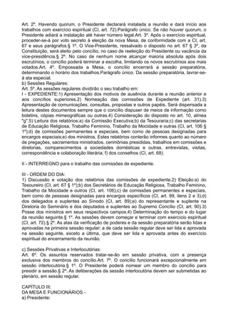 Art. 2º. Havendo quorum, o Presidente declarará instalada a reunião e dará início aos
trabalhos com exercício espiritual (CI, art. 72).Parágrafo único. Se não houver quorum, o
Presidente adiará a instalação até haver número legal.Art. 3º. Após o exercício espiritual,
proceder-se-á por voto secreto à eleição da nova Mesa, de conformidade com a CI, art.
67 e seus parágrafos.§ 1º. O Vice-Presidente, ressalvado o disposto no art. 67 § 3º, da
Constituição, será eleito pelo concílio, no caso de reeleição do Presidente ou vacância da
vice-presidência.§ 2º. No caso de nenhum nome alcançar maioria absoluta após dois
escrutínios, o concílio poderá terminar a escolha, limitando os novos escrutínios aos mais
votados.Art. 4º. Empossada a Mesa, o concílio encerrará a sessão preparatória,
determinando o horário dos trabalhos.Parágrafo único. Da sessão preparatória, lavrar-se-
á ata especial.
b) Sessões Regulares:
Art. 5º. As sessões regulares dividirão o seu trabalho em:
I - EXPEDIENTE:1) Apresentação dos motivos de ausência durante a reunião anterior e
aos concílios superiores.2) Nomeação das comissões de Expediente (art. 31).3)
Apresentação de comunicações, consultas, propostas e outros papéis. Será dispensada a
leitura destes documentos sempre que o concílio dispuser de meios de informação como
boletins, cópias mimeográficas ou outras.4) Consideração do disposto no art. 10, alínea
"g".5) Leitura dos relatórios:a) da Comissão Executiva;b) da Tesouraria;c) das secretarias
de Educação Religiosa, Trabalho Feminino, Trabalho da Mocidade e outras (CI, art. 106 §
1º);d) de comissões permanentes e especiais, bem como de pessoas designadas para
encargos especiais;e) dos ministros. Estes relatórios conterão informes quanto ao número
de pregações, sacramentos ministrados, cerimônias presididas, trabalhos em comissões e
diretorias, comparecimentos a sociedades domésticas e outras, entrevistas, visitas,
correspondência e colaboração literária; f) dos conselhos (CI, art. 68).
II - INTERREGNO para o trabalho das comissões de expediente.
III - ORDEM DO DIA:
1) Discussão e votação dos relatórios das comissões de expediente.2) Eleição:a) do
Tesoureiro (CI, art. 67 § 1º);b) dos Secretários de Educação Religiosa, Trabalho Feminino,
Trabalho da Mocidade e outros (CI, art. 106);c) de comissões permanentes e especiais,
bem como de pessoas designadas para encargos específicos (CI, art. 99, itens 2 e 3);d)
dos delegados e suplentes ao Sínodo (CI, art. 89);e) do representante e suplente na
Diretoria do Seminário e dos deputados e suplentes ao Supremo Concílio (CI, art. 90).3)
Posse dos ministros em seus respectivos campos.4) Determinação do tempo e do lugar
da reunião seguinte.§ 1º. As sessões devem começar e terminar com exercício espiritual
(CI, art. 72).§ 2º. As atas da verificação de poderes e da sessão preparatória serão lidas e
aprovadas na primeira sessão regular; a de cada sessão regular deve ser lida e aprovada
na sessão seguinte, exceto a última, que deve ser lida e aprovada antes do exercício
espiritual do encerramento da reunião.
c) Sessões Privativas e Interlocutórias:
Art. 6º. Os assuntos reservados tratar-se-ão em sessão privativa, com a presença
exclusiva dos membros do concílio.Art. 7º. O concílio funcionará excepcionalmente em
sessão interlocutória.§ 1º. O Presidente poderá nomear um membro do concílio para
presidir a sessão.§ 2º. As deliberações da sessão interlocutória devem ser submetidas ao
plenário, em sessão regular.
CAPÍTULO III:
DA MESA E FUNCIONÁRIOS -
a) Presidente:
 