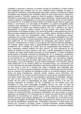 Presbitério e assumirá o exercício na primeira reunião do Conselho;c) o Pastor Auxiliar
será designado pelo Conselho por um ano, mediante prévia indicação do pastor e
aprovação do Presbitério, sendo empossado pelo pastor, perante o Conselho;d) o Pastor
Evangelista será designado pelo Presbitério diante do qual tomará posse e assumirá o
exercício perante o Conselho, quando se tratar de igreja;e) o Missionário, cedido pelo
Presbitério à organização que superintende a obra missionária, receberá atribuição para
organizar igrejas ou congregações na forma desta Constituição, dando de tudo relatório
ao concílio.Art. 35. O sustento do Pastor Efetivo e do Pastor Auxiliar cabe às igrejas que
fixarão os vencimentos, com aprovação do Presbitério; os pastores evangelistas serão
mantidos pelos presbitérios; os missionários, pelas organizações responsáveis. Art. 36.
São atribuições do ministro que pastoreia igreja:a) orar com o rebanho e por este;b)
apascentá-lo na doutrina cristã;c) exercer as suas funções com zelo;d) orientar e
superintender as atividades da igreja, a fim de tornar eficiente a vida espiritual do povo de
Deus;e) prestar assistência pastoral;f) instruir os neófitos, dedicar atenção à infância e à
mocidade, bem como aos necessitados, aflitos, enfermos e desviados;g) exercer,
juntamente com os outros presbíteros, o poder coletivo de governo.Parágrafo único. Dos
atos pastorais realizados, o ministro apresentará, periodicamente, relatórios ao Conselho,
para registro.Art. 37. Os ministros poderão ser designados para exercer funções na
imprensa, na beneficência, no ensino ou em qualquer outra obra de interesse eclesiástico.
Em qualquer destes cargos terão a superintendência espiritual dos que lhes forem
confiados.Art. 38. A atividade do ministro deve ser superintendida pelo Presbitério, ao
qual, anualmente, prestará relatório dos seus atos.Art. 39. Para ausentar-se do seu
campo de trabalho por prazo superior a dez dias, o pastor necessitará de licença do
Conselho; por prazo inferior basta comunicar ao Vice-Presidente. O Pastor Evangelista
pedirá licença à Comissão Executiva do Presbitério.Art. 40. É assegurado, anualmente,
aos ministros em atividade o gozo de um mês de férias, seguida ou parceladamente, com
os vencimentos.Art. 41. Conceder-se-á licença ao ministro, com vencimentos integrais,
até um ano, para tratamento de saúde; além desse prazo, com possíveis reduções de
vencimentos, a juízo do Presbitério, quando Pastor Evangelista; e do Conselho, quando
Pastor Efetivo.Art. 42. Ao ministro poderá ser concedida licença, sem vencimentos, por
um ano, para tratar de interesses particulares; essa licença poderá ser renovada por mais
um ano, findo o qual, se o ministro não voltar à atividade será despojado sem
censura. Art. 43. Fica a juízo dos presbitérios conceder ou não licença aos seus ministros
para se ocuparem em trabalhos de assistência social ou de natureza religiosa, fora dos
limites da Igreja Presbiteriana, devendo prestar relatório anual informativo aos
presbitérios.Art. 44. Ao ministro que tenha servido, por longo tempo e satisfatoriamente, a
uma igreja, poderá esta, pelo voto da assembleia e aprovação do Presbitério, oferecer-
lhe, com ou sem vencimentos, o título de Pastor Emérito.Parágrafo único. O Pastor
Emérito não tem parte na administração da igreja, embora continue a ter voto nos
concílios superiores ao Conselho. Art. 45. A passagem de um ministro para outro
Presbitério ou para outra comunidade evangélica, far-se-á por meio de carta de
transferência com destino determinado. Enquanto não for aceito continua o ministro sob
jurisdição do concílio que expediu a carta.§ 1º. A carta de transferência é válida por um
ano a contar da expedição.§ 2º. Nenhum Presbitério poderá dar carta de transferência a
ministro em licença para tratar de interesses particulares, sem que primeiro o ministro
regularize sua situação.Art. 46. A admissão de um ministro que venha de outro Presbitério
dependerá da conveniência do concílio que o admitir, podendo, ainda, este último,
procurar conhecer suas opiniões teológicas.Art. 47. A admissão de um ministro de outra
comunidade evangélica ao Ministério da Igreja Presbiteriana do Brasil far-se-á por meio
de carta de transferência; recebida esta, o Presbitério examinará o ministro quanto aos
motivos que o levaram a tal passo, quanto à vocação ministerial, opiniões teológicas,
governo e disciplina da igreja, e far-lhe-á, no momento oportuno, as perguntas dirigidas
 