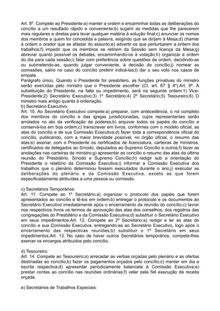 Art. 8º. Compete ao Presidente:a) manter a ordem e encaminhar todas as deliberações do
concílio a um resultado rápido e conveniente;b) sugerir as medidas que lhe parecerem
mais regulares e diretas para levar qualquer matéria à solução final;c) anunciar os nomes
dos membros a quem for concedida a palavra, exigindo que se dirijam à Mesa;d) chamar
à ordem o orador que se afastar do assunto;e) advertir os que perturbarem a ordem dos
trabalhos;f) impedir que os membros se retirem da Sessão sem licença da Mesa;g)
abreviar quanto possível os debates, encaminhando-os à votação;h) organizar a ordem
do dia para cada sessão;i) falar com preferência sobre questões de ordem, decidindo-as
ou submetendo-as, quando julgar conveniente, à decisão do concílio;j) nomear as
comissões, salvo no caso do concílio preferir indicá-las;l) dar o seu voto nos casos de
empate.
Parágrafo único. Quando o Presidente for presbítero, as funções privativas do ministro
serão exercidas pelo ministro que o Presidente escolher (CI, art. 67 § 4º).Art. 9º. A
substituição do Presidente, na falta ou impedimento, será na seguinte ordem:1) Vice-
Presidente;2) Secretário Executivo;3) 1º Secretário;4) 2º Secretário;5) Tesoureiro;6) O
ministro mais antigo quanto à ordenação.
b) Secretário Executivo:
Art. 10. Ao Secretário Executivo compete:a) preparar, com antecedência, o rol completo
dos membros do concílio e das igrejas jurisdicionadas, cujos representantes serão
arrolados no ato da verificação de poderes;b) arquivar todos os papéis do concílio e
conservá-los em boa ordem;c) transcrever em livros, conformes com o modelo oficial, as
atas do concílio e de sua Comissão Executiva;d) fazer toda a correspondência oficial do
concílio, publicando, com a maior brevidade possível, no órgão oficial, o resumo das
atas;e) assinar, com o Presidente os certificados de licenciatura, carteiras de ministros,
certificados de delegados ao Sínodo, deputados ao Supremo Concílio e outros;f) fazer as
anotações nas carteiras de ministro;g) apresentar ao concílio o resumo das atas da última
reunião do Presbitério, Sínodo e Supremo Concílio;h) redigir sob a orientação do
Presidente o relatório da Comissão Executiva;i) informar a Comissão Executiva dos
trabalhos que o plenário determinou fossem executados durante o ano;j) executar as
deliberações do plenário e da Comissão Executiva, exceto as que forem
especificadamente atribuídas a uma pessoa ou comissão.
c) Secretários Temporários:
Art. 11. Compete ao 1º Secretário:a) organizar o protocolo dos papéis que forem
apresentados ao concílio e tê-los em ordem;b) entregar o protocolo e os documentos ao
Secretário Executivo imediatamente após o encerramento da reunião do concílio;c) lavrar
nos respectivos livros os termos de aprovação das atas dos conselhos, dos registros das
congregações do Presbitério e da Comissão Executiva;d) substituir o Secretário Executivo
em seus impedimentos.Art. 12. Compete ao 2º Secretário:a) redigir e ler as atas do
concílio e sua Comissão Executiva, entregando-as ao Secretário Executivo, logo após o
encerramento das respectivas reuniões;b) substituir o 1º Secretário em seus
impedimentos.Art. 13. No caso de haver outros Secretários temporários, compete-lhes
exercer os encargos atribuídos pelo concílio.
d) Tesoureiro:
Art. 14. Compete ao Tesoureiro:a) arrecadar as verbas orçadas pelo plenário e as ofertas
destinadas ao concílio;b) fazer os pagamentos orçados pelo concílio;c) manter em dia a
escrita respectiva;d) apresentar periodicamente balancete à Comissão Executiva;e)
prestar contas ao concílio nas reuniões ordinárias;f) velar pela fiel execução da receita
orçada.
e) Secretários de Trabalhos Especiais:
 