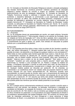 Art. 15. Compete ao Secretário de Educação Religiosa:a) estudar a situação pedagógica
das Escolas Dominicais do concílio;b) promover institutos periódicos de educação
religiosa:c) prestar relatório ao concílio e sugerir as medidas convenientes ao
desenvolvimento da obra de pedagogia religiosa.Art. 16. Compete ao Secretário do
Trabalho Feminino:a) orientar e estimular o trabalho feminino no campo conciliar,
auxiliando a respectiva federação ou promovendo a sua organização quando não
houver;b) participar, ex officio, das sessões da Mesa Executiva, congressos e outras
reuniões da federação;c) apresentar ao concílio relatórios, dados e informações do
trabalho feminino.Art. 17. Competem ao Secretário do Trabalho da Mocidade, mutatis
mutandis, as atribuições do Secretário do Trabalho Feminino (art. 16).Art. 18. O concílio
poderá manter outros serviços especiais, determinando aos respectivos secretários os
deveres inerentes ao cargo.CAPÍTULO IV:
DO FUNCIONAMENTO -
a) — Propostas:
Art. 19. As propostas devem ser apresentadas por escrito, em papel uniforme, fornecido
pela Secretaria Executiva.§ 1º. Toda proposta, original ou em parecer de Comissão, deve
ser redigida em forma de resolução. § 2º. Uma vez lida e apoiada, terá o proponente a
palavra para fundamentá-la.Art. 20. O autor da proposta terá a liberdade de retirá-la com
o consentimento de quem a apoiou; se, porém, tiver entrado em discussão só poderá
retirá-la com o consentimento do plenário.
b) Discussão:
Art. 21. As propostas para ficar sobre a mesa, incluir na ordem do dia, levantar a sessão e
votar, não sofrem discussão.§ 1º. Ninguém poderá falar mais de uma vez sobre uma
questão de ordem, de adiamento e de entrega de qualquer matéria a uma comissão.§ 2º.
Sobre todas as mais questões cada membro pode falar duas vezes e, mais de duas, com
o consentimento expresso do plenário.Art. 22. Quando qualquer matéria estiver em
discussão, não se poderá receber nenhuma outra proposta, salvo para "levantar-se a
sessão", "adiar-se para a ordem do dia da sessão seguinte", "ficar sobre a mesa",
"emendar", "substituir por outra proposta sobre o mesmo assunto", "adiar" para data
determinada ou "remeter a uma comissão".Art. 23. Pedida a votação da matéria em
debate, o Presidente consultará o concílio se está pronto para votar. Se dois terços do
plenário responderem afirmativamente, proceder-se-á à votação, sem mais demora.Art.
24. Qualquer matéria poderá ser discutida por partes.Art. 25. As emendas, as
subemendas e os substitutivos devem ser votados antes da proposta original na ordem
inversa daquela em que forem apresentados.Art. 26. Nenhuma questão será
reconsiderada, na mesma reunião do concílio, salvo com o consentimento da maioria dos
membros que tenham estado presentes à sua decisão, sob proposta de um que tenha
votado com a maioria.Art. 27. Um assunto que tenha sido adiado indefinidamente não
será apresentado de novo na mesma reunião do concílio, salvo com o consentimento de
três quartas partes dos membros que tenham estado presentes à sua decisão.
c) Votação:
Art. 28. A votação será:a) ordinariamente simbólica:b) nominal, quando o concílio assim o
deliberar;c) por voto secreto, nas eleições, na admissão, licenciatura e ordenação de
candidatos ao Ministério, na recepção de ministros e em casos de grave importância, a
juízo do concílio.Art. 29. Têm direito a voto os ministros que estejam no exercício efetivo
de ofício ministerial (no pastorado e no funcionalismo da Igreja Presbiteriana do Brasil) e
os presbíteros representantes das igrejas.Parágrafo único. Os ministros em licença para
tratar de interesses particulares, ou para entregar-se a obras estranhas à Igreja
Presbiteriana do Brasil, e os presbíteros em encargos ou comissões determinados pelo
 