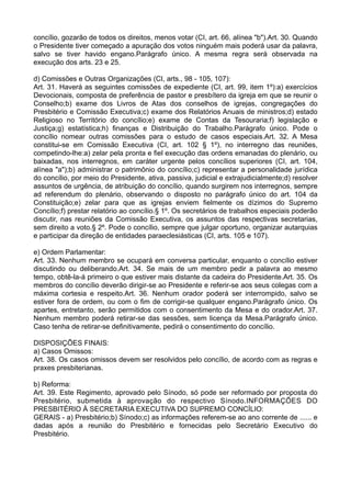 concílio, gozarão de todos os direitos, menos votar (CI, art. 66, alínea "b").Art. 30. Quando
o Presidente tiver começado a apuração dos votos ninguém mais poderá usar da palavra,
salvo se tiver havido engano.Parágrafo único. A mesma regra será observada na
execução dos arts. 23 e 25.
d) Comissões e Outras Organizações (CI, arts., 98 - 105, 107):
Art. 31. Haverá as seguintes comissões de expediente (CI, art. 99, item 1º):a) exercícios
Devocionais, composta de preferência de pastor e presbítero da igreja em que se reunir o
Conselho;b) exame dos Livros de Atas dos conselhos de igrejas, congregações do
Presbitério e Comissão Executiva;c) exame dos Relatórios Anuais de ministros;d) estado
Religioso no Território do concílio;e) exame de Contas da Tesouraria;f) legislação e
Justiça;g) estatística;h) finanças e Distribuição do Trabalho.Parágrafo único. Pode o
concílio nomear outras comissões para o estudo de casos especiais.Art. 32. A Mesa
constitui-se em Comissão Executiva (CI, art. 102 § 1º), no interregno das reuniões,
competindo-lhe:a) zelar pela pronta e fiel execução das ordens emanadas do plenário, ou
baixadas, nos interregnos, em caráter urgente pelos concílios superiores (CI, art. 104,
alínea "a");b) administrar o patrimônio do concílio;c) representar a personalidade jurídica
do concílio, por meio do Presidente, ativa, passiva, judicial e extrajudicialmente;d) resolver
assuntos de urgência, de atribuição do concílio, quando surgirem nos interregnos, sempre
ad referendum do plenário, observando o disposto no parágrafo único do art. 104 da
Constituição;e) zelar para que as igrejas enviem fielmente os dízimos do Supremo
Concílio;f) prestar relatório ao concílio.§ 1º. Os secretários de trabalhos especiais poderão
discutir, nas reuniões da Comissão Executiva, os assuntos das respectivas secretarias,
sem direito a voto.§ 2º. Pode o concílio, sempre que julgar oportuno, organizar autarquias
e participar da direção de entidades paraeclesiásticas (CI, arts. 105 e 107).
e) Ordem Parlamentar:
Art. 33. Nenhum membro se ocupará em conversa particular, enquanto o concílio estiver
discutindo ou deliberando.Art. 34. Se mais de um membro pedir a palavra ao mesmo
tempo, obtê-la-á primeiro o que estiver mais distante da cadeira do Presidente.Art. 35. Os
membros do concílio deverão dirigir-se ao Presidente e referir-se aos seus colegas com a
máxima cortesia e respeito.Art. 36. Nenhum orador poderá ser interrompido, salvo se
estiver fora de ordem, ou com o fim de corrigir-se qualquer engano.Parágrafo único. Os
apartes, entretanto, serão permitidos com o consentimento da Mesa e do orador.Art. 37.
Nenhum membro poderá retirar-se das sessões, sem licença da Mesa.Parágrafo único.
Caso tenha de retirar-se definitivamente, pedirá o consentimento do concílio.
DISPOSIÇÕES FINAIS:
a) Casos Omissos:
Art. 38. Os casos omissos devem ser resolvidos pelo concílio, de acordo com as regras e
praxes presbiterianas.
b) Reforma:
Art. 39. Este Regimento, aprovado pelo Sínodo, só pode ser reformado por proposta do
Presbitério, submetida à aprovação do respectivo Sínodo.INFORMAÇÕES DO
PRESBITÉRIO À SECRETARIA EXECUTIVA DO SUPREMO CONCÍLIO:
GERAIS - a) Presbitério;b) Sínodo;c) as informações referem-se ao ano corrente de ...... e
dadas após a reunião do Presbitério e fornecidas pelo Secretário Executivo do
Presbitério.
 