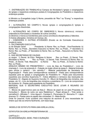 1 - DISTRIBUIÇÃO DO TRABALHO:a) Campos de Atividades1) Igrejas e congregações
de igrejas e respectivos endereços postais.2) Congregações do Presbitério e respectivos
endereços postais.
b) Ministro ou Evangelista Leigo:1) Nome, precedido de "Rev." ou "Evang." e respectivos
endereços postais.
2 - ALTERAÇÕES NO CAMPO:1) Novas igrejas e congregações.2) Igrejas e
congregações dissolvidas.
3 - ALTERAÇÕES NO CORPO DE OBREIROS:1) Novos obreiros:a) ministros
ordenados;b) licenciados;c) recebidos de outros concílios.
2) Obreiros a menos:a) transferidos para outros concílios;b) disciplinados;c) falecidos.
3) Outras alterações: ministros em licença, etc.
4 - COMISSÕES E OUTRAS ATIVIDADES (Exceto as da Comissão Executiva):a)
função;b) nome.
5 - DA COMISSÃO EXECUTIVA:
a) da Direção Geral: Presidente: b) Nome: Rev. ou Presb....Vice-Presidente: b)
Nome: Rev. ou Presb....Secretário Executivo b) Nome: Rev. ou Presb....1º Secretário b)
Nome: Rev. ou Presb....2º Secretário b) Nome: Rev. ou Presb....Tesoureiro b) Nome: Rev.
ou Presb....
6 - DAS SECRETARIAS DE CAUSAS:
a) cargos 1) Secret. de Educ. Religiosa b) Nome: Rev. ou Presb....2) Secret. Trab.
Mocidade b) Nome: Rev. ou Presb....3) Secret. Trab. Feminino b) Nome: Rev. ou
Presb....4) Secret. Trab. Masculino b) Nome: Rev. ou Presb....5) Outras b) Nome:
Rev. ou Presb....
ARQUIVO MÍNIMO DO PRESBITÉRIO:1 - Livro de Atas do Presbitério.2 - Livro de
chamada.3 - Livro de protocolo.4 - Coleção do órgão oficial da igreja.5 - Material timbrado
para ofícios e cartas.6 - Um carimbo.7 - Material padronizado da Secretaria de
Organização.8 - Pasta para correspondência recebida.9 - Pasta para correspondência
expedida para as igrejas e congregações do Presbitério.10 - Pasta para documentos
expedidos aos concílios Superiores.11 - Índice alfabético e remissivo das resoluções do
Presbitério.12 - Digesto do Supremo Concílio.13 - Álbum de fotografias dos ministros, das
igrejas, etc.14 - Livro de biografias dos ministros e presbíteros.15 - Livro de compromisso
de ministros.16 - Pastas para expediente do Presbitério.
MATERIAL QUE O SECRETÁRIO EXECUTIVO DEVE LEVAR À REUNIÃO DO
CONCÍLIO:
1 - Blocos de papel branco para as Atas.2 - Blocos de papel de cor para Propostas ou
Consultas.3 - Blocos de outra cor para Relatórios.4 - Papel almaço.5 - Tinta (preta e
vermelha).6 - Alfinetes.7 - Uma régua.8 - Canetas.9 - Percevejos.10 - Borracha.11 - Lápis
diversos.12 - Pastas para os papéis das comissões.13 - Mata-borrão.
Onde for possível, muito auxiliará uma máquina de escrever. É uma necessidade ter
tinteiro que não se entorne facilmente, com base larga.
MODELO DE ESTATUTO PARA UMA IGREJA LOCAL:
ESTATUTOS DA IGREJA PRESBITERIANA DE ...................................................................
CAPÍTULO I:
DA DENOMINAÇÃO, SEDE, FINS E DURAÇÃO:
 