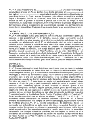 Art. 1º. A Igreja Presbiteriana de ............................................... é uma sociedade religiosa
constituída de crentes em Nosso Senhor Jesus Cristo, com sede em ............................ e
foro civil em ...................................., organizada de conformidade com a Constituição da
Igreja Presbiteriana do Brasil, tem por fim prestar culto a Deus, em espírito e verdade,
pregar o Evangelho, batizar os conversos, seus filhos e menores sob sua guarda e
ensinar os fiéis a guardar a doutrina e prática das Escrituras do Antigo e Novo
Testamentos, na sua pureza e integridade, bem como promover a aplicação dos princípios
de fraternidade cristã e o crescimento de seus membros na graça e no conhecimento de
Nosso Senhor Jesus Cristo. Parágrafo único. A igreja funciona por tempo indeterminado.
CAPÍTULO II:
DA ADMINISTRAÇÃO CIVIL E DA REPRESENTAÇÃO:
Art. 2º. A administração civil da igreja compete ao Conselho, que se compõe de pastor, ou
pastores, e dos presbíteros.§ 1º. O Conselho, quando julgar conveniente, poderá
consultar os diáconos sobre questões administrativas, ou incluí-los pelo tempo que julgar
necessário, na administração civil.§ 2º. A administração civil só poderá reunir-se e
deliberar estando presente a maioria dos seus membros e nesse número a maioria dos
presbíteros.§ 3º. Será ilegal qualquer reunião do Conselho, sem convocação pública ou
individual de todos os membros, com tempo bastante para o comparecimento.§ 4º. O
Conselho elegerá anualmente um Vice-Presidente, um ou mais Secretários e um
Tesoureiro, sendo este de preferência oficial da igreja.Art. 3º. A presidência do Conselho
compete ao pastor; se a igreja tiver mais de um pastor, exercerão eles a presidência
alternadamente, salvo outro entendimento.Parágrafo único. O Presidente ou o seu
substituto em exercício representará a igreja ativa, passiva, judicial e extrajudicialmente.
CAPÍTULO III:
DA ASSEMBLEIA:
Art. 4º. A assembleia geral constará de todos os membros da igreja em plena comunhão e
se reunirá ordinariamente ao menos uma vez por ano e extraordinariamente quando
convocada pelo Conselho.§ 1º. A assembleia se reunirá ordinariamente para:a) ouvir, para
informação, o relatório do movimento da igreja, no ano anterior e tomar conhecimento do
orçamento para o ano em curso;b) pronunciar-se sobre questões orçamentárias e
administrativas, quando isto lhe for solicitado pelo Conselho;c) eleger, anualmente, um
Secretário de atas.§ 2º. A assembleia se reunirá extraordinariamente para:a) eleger
pastores e oficiais da igreja;b) pedir exoneração deles ou opinar a respeito, quando
solicitada pelo Conselho;c) aprovar os seus estatutos e deliberar quanto à sua
constituição em pessoa jurídica;d) adquirir, permutar, alienar, gravar de ônus real, dar em
pagamento imóvel de sua propriedade e aceitar doações ou legados onerosos ou não,
mediante parecer prévio do Conselho e, se este julgar conveniente, também do respectivo
Presbitério;e) conferir a dignidade de Pastor Emérito, Presbítero e Diácono Eméritos.§ 3º.
Para tratar dos assuntos a que se referem as alíneas "b" do § 1º, "c" e "d" do § 2º , a
assembleia deverá constituir-se de membros civilmente capazes.Art. 5º. A reunião
ordinária da assembleia se fará sempre em primeira convocação, seja qual for o número
de membros presentes.Art. 6º. A reunião extraordinária da assembleia deverá ser
convocada com antecedência de pelo menos oito dias e só poderá funcionar com a
presença mínima de membros em número correspondente a um terço dos residentes na
sede.Parágrafo único. Em segunda convocação a reunião extraordinária da assembleia
se realizará, com qualquer número de presentes, oito dias depois, no mínimo.Art. 7º. A
presidência da assembleia da igreja cabe ao pastor e na ausência ou impedimento deste
ao Pastor Auxiliar ou ao Vice-Presidente do Conselho, caso a igreja não tenha Pastor
Auxiliar.CAPÍTULO IV
 