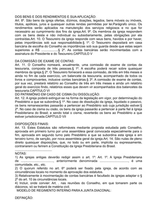 DOS BENS E DOS RENDIMENTOS E SUA APLICAÇÃO:
Art. 8º. São bens da igreja ofertas, dízimos, doações, legados, bens móveis ou imóveis,
títulos, apólices, juros e quaisquer outras rendas permitidas por lei.Parágrafo único. Os
rendimentos serão aplicados na manutenção dos serviços religiosos e no que for
necessário ao cumprimento dos fins da igreja.Art. 9º. Os membros da igreja respondem
com os bens desta e não individual ou subsidiariamente, pelas obrigações por ela
contraídas.Art. 10. O Tesoureiro da igreja responde com seus bens, havidos e por haver,
pelas importâncias sob sua responsabilidade.§ 1º. O Tesoureiro depositará em casa
bancária de escolha do Conselho as importâncias sob sua guarda desde que estas sejam
superiores a R$ ...................§ 2º. As contas bancárias serão movimentadas com a
assinatura do Presidente e do Tesoureiro.CAPÍTULO V
DA COMISSÃO DE EXAME DE CONTAS:
Art. 11. O Conselho nomeará, anualmente, uma comissão de exame de contas da
tesouraria, composta de três pessoas.§ 1º. A escolha poderá recair sobre quaisquer
membros da igreja.§ 2º. O Tesoureiro fornecerá a essa comissão, de três em três meses e
ainda no fim de cada exercício, um balancete da tesouraria, acompanhado de todos os
livros e comprovantes, inclusive contas bancárias.§ 3º. A comissão de exame de contas,
por sua vez, prestará relatório ao Conselho de três em três meses e ainda um relatório
geral do exercício findo, relatórios esses que devem vir acompanhados dos balancetes da
tesouraria.CAPÍTULO VI
DO PATRIMÔNIO EM CASO DE CISMA OU DISSOLUÇÃO:
Art. 12. A igreja poderá extinguir-se na forma da legislação em vigor, por determinação do
Presbitério a que se subordina.§ 1º. No caso de dissolução da igreja, liquidado o passivo,
os bens remanescentes passarão a pertencer ao Presbitério sob cuja jurisdição estiver.§
2º. No caso de cisma ou cisão, os bens da igreja passarão a pertencer à parte fiel à Igreja
Presbiteriana do Brasil; e sendo total o cisma, reverterão os bens ao Presbitério a que
estiver jurisdicionada.CAPÍTULO VII
DISPOSIÇÕES FINAIS:
Art. 13. Estes Estatutos são reformáveis mediante proposta estudada pelo Conselho,
aprovada em primeiro turno por uma assembleia geral convocada especialmente para o
fim, aprovada em segundo turno pelo Presbitério a que se subordina esta igreja e em
terceiro turno, de sanção, por nova assembleia geral da igreja.Art. 14. São nulas de pleno
direito quaisquer disposições, que, no todo ou em parte, implícita ou expressamente,
contrariarem ou ferirem a Constituição da Igreja Presbiteriana do Brasil.
..........................................
NOTAS:
1) As igrejas antigas deverão redigir assim o art. 1º: Art. 1º. A Igreja Presbiteriana
de .................................., anteriormente denominada .............................., é uma
comunidade, etc., etc.
2) O quorum referido no art. 6º poderá ser fixado pela igreja, de acordo com as
circunstâncias locais no momento da aprovação dos estatutos.
3) Relativamente à movimentação de contas bancárias é facultado às igrejas adaptar o §
2º do art. 10 às circunstâncias locais.
4) Incluir, onde convier: Art. . nas reuniões do Conselho, em que tomarem parte os
diáconos, só se tratará de matéria civil.
MODELO DE REGIMENTO INTERNO PARA A JUNTA DIACONAL:
DEFINIÇÃO:
 
