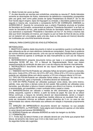 III - Modo Correto de Lavrar as Atas:
1º. As atas deverão ser escritas sem entrelinhas, emendas ou rasuras.2º. Serão toleradas
somente as abreviações de títulos, tratamentos de deferência e expressões consagradas
pelo uso geral, bem como pelas praxes da Igreja Presbiteriana do Brasil.3º. Se na ata
tiver havido algum engano, lapso de linguagem ou omissão, o Secretário poderá lavrar em
seguida à mesma ata, novamente o competente AUTO DE CORREÇÃO, EMENDA ou
ACRÉSCIMO.4º. Quando for conveniente que o próprio Presidente acumule as funções
de Secretário do Conselho, acrescentará as palavras "Presidente-Secretário" e se fizer as
vezes de Secretário ad hoc, pela ausência fortuita do Secretário efetivo, acrescentará à
sua assinatura a expressão "Presidente e Secretário ad hoc".5º. As linhas e trechos das
atas que forem deixadas em branco, por engano ou por se tratar de final de ata (ou ainda
por só restarem em uma página, após uma ata, duas ou três pautas em branco) deverão
ser inutilizadas por uma linha levemente sinuosa.
MANUAL PARA CONFECÇÃO DE ATAS ELETRÔNICAS:
METODOLOGIA -
1. OBJETIVO:O objetivo deste documento é instruir os secretários quanto à confecção de
atas utilizando-se de um meio eletrônico (entenda-se computador). Surgiu face à ausência
de normas oficiais para este assunto, uma vez que as resoluções baixadas pelo Supremo
Concílio referem-se apenas à confecção de atas manualmente ou com uso de máquina
de escrever.
2. REFERÊNCIAS:O presente documento tomou por base e é complementado pelas
resoluções SC/90; BP doc. 151 e Manual de Regulamentação Geral, que tratam
respectivamente da confecção de atas com o uso de máquina de escrever manualmente.
3. INSTRUÇÕES:O documento deverá ter seu layout definido segundo as seguintes
especificações:
3.1. TAMANHO DA FOLHA:Poderão ser utilizadas folhas de tamanho padrão do mercado,
tais como: Carta (216 x 279 mm), A4 (210 x 297 mm), Ofício (216 x 315 mm) e outros.Não
poderão ser utilizadas folhas com altura superior a 315 mm e largura inferior à 210 mm.
3.2. TIPO DA FOLHA:Poderão ser utilizadas folhas soltas ou contínuas. No caso do uso
de folhas contínuas, após a impressão, a remalina deverá ser destacada.
3.3. COR DO PAPEL:Poderão ser utilizadas quaisquer cores claras, tais como branco,
salmão, rosa, azul claro e demais cores de tom pastel. Não poderão ser utilizadas cores
berrantes, que dificultam a leitura e trazem cansaço aos olhos.A cor branca, no entanto, é
a recomendada, por possibilitar o maior contraste entre o papel e o texto.
3.4. MARGENS:Deverá ser utilizada a medida de três centímetros para as margens
direita, esquerda, superior e inferior, a partir da borda do papel. No caso de se utilizar
folhas contínuas, a largura da remalina deverá ser desconsiderada, sendo a margem
contada a partir da borda real do papel.Essa medida refere-se ao resultado final, isto é,
pode ser necessário informar ao software valores diferentes de 3 cm, no caso de não
conformidade dos valores informados aos software em relação à impressão propriamente
dita.
3.5. DIREÇÃO DA IMPRESSÃO:O documento deverá ser impresso na sua posição
vertical (RETRATO, ou PORTRAIR). Cada página será impressa em apenas um dos lados
(o verso deverá permanecer EM BRANCO).
3.6. BORDAS:Poderão ser utilizadas BORDAS ao redor da margem ou da folha.
3.7. FORMATAÇÃO:
3.7.1. Fonte (tipo da letra):A fontes a ser utilizada deverá ser uma fonte que propicie fácil
leitura, de tamanho não menor que 3 mm e não maior que 5 mm.
As seguintes fontes são sugeridas:
 