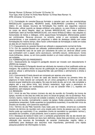 Normal, Roman 12,Roman 14,Courier 12,Courier 14,
True Type, Arial 12,Arial 14,Times New Roman 12,Times New Roman 14,
ATM, Universe 12,Universe 14.
3.7.2. Formatação do caracter:Deve-se formatar o caracter sem uso das características
MAIÚSCULAS (uppercase), NEGRITO (bold), SUBLINHADO (underline) e ITÁLICO
(italic). O uso desses recursos de formatação fica restrito aos seguintes casos:a)
Maiúsculas: utilizar quando se deseja enfatizar uma palavra, ou para títulos e subtítulos
no corpo da ata.b) Negrito: idem ao formato MAIÚSCULAS, com maior ênfase.c)
Sublinhado: idem ao formato MAIÚSCULAS, com menor ênfase.d) Itálico: nas citações ou
transcrições de textos e diálogos, entre aspas.Essas formatações diferenciadas podem
ser combinadas. Deve-se procurar, no entanto, evitar o uso constante dessas
características, o que acabaria por prejudicar o efeito de destaque obtido com estas
formatações.Ao mesmo tempo, deve haver uniformidade de formatação e estilo em todas
as atas de um mesmo livro de atas.
3.7.3. Espaçamento do caracter:Deverá ser utilizado o espaçamento normal da fonte.
3.7.4. Cor do caracter:Deverá ser utilizada, preferencialmente, a cor preta, por permitir
maior contraste.No caso de se optar por caracteres de outra cor, deve-se utilizar cores
que contrastem com o papel, como azul-escuro, vermelho escuro, verde-escuro. Cores
muito brilhantes, claras, ou em tons pastéis tendem a um maior esforço da vista e devem
ser evitadas.
3.8. FORMATAÇÃO DO PARÁGRAFO:
3.8.1. Deslocamento da margem:O parágrafo deverá ser iniciado com descolamento 0
(ZERO) da margem.
3.8.2. Alinhamento:O Parágrafo deverá ser alinhado de maneira a ficar justificado entre as
margens. Na ausência desse recurso de justificação de parágrafo no software utilizado,
pode-se utilizar o alinhamento à esquerda.Não são permitidos o alinhamento à direita e
ao centro.
3.8.3. Colunamento:O texto deverá ser composto por apenas uma coluna.
3.8.4. Fluxo do Texto:a) O texto de cada ata deverá iniciar-se na primeira linha da
página.b) O texto deverá ser composto de um único parágrafo.c) O texto de cada ata
deverá ocupar totalmente uma página. No caso do texto da ata, por si só, não completar a
página até a sua última linha, a(s) linha(s) restante(s), logo após a assinatura do
secretário, deverá(ão) ser inutilizada(s) com o uso do caracter hífen (‘-’), repetido em
seqüência, sem espaços vazios.
3.9. REDAÇÃO:
3.9.1. Início da ata:"Ata número (número da ata) da reunião do Conselho da (nome da
igreja), reunido no dia (dia) de (mês) de (ano) no (local da igreja), sito na (Endereço: Rua,
número, bairro), neste município de (cidade e estado). A reunião é presidida por (nome do
presidente da reunião, normalmente o pastor da Igreja). Estão presentes os presbíteros
(presbíteros presentes). Estão ausentes os (presbíteros ausentes). A reunião tem início às
(horário da reunião), com (exercício espiritual)."
3.9.2. Término da ata:"Não havendo mais nada para ser tratado, encerra-se a presente
(horário do término da reunião) com uma oração pelo (nome da pessoa que orou - este
trecho pode ser suprimido). E eu, presbítero (nome do secretário ou secretário ‘ad-hoc’),
secretário do Conselho, a tudo presente, lavro e assino a presente ata."
3.9.3. Destaque de textos:O texto com o conteúdo propriamente dito da ata deverá ser,
sempre que possível, dividido em itens bem definidos, desta feita permitindo uma melhor
utilização dos recursos de formatação de caracter (maiúsculas, negrito, itálico e
sublinhado) para destaque dos assuntos mais importantes, permitindo uma rápida
pesquisa posterior de informações no texto.
 