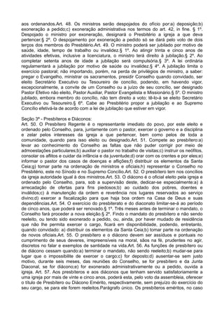 aos ordenandos.Art. 48. Os ministros serão despojados do ofício por:a) deposição;b)
exoneração a pedido;c) exoneração administrativa nos termos do art. 42, in fine. § 1º.
Despojado o ministro por exoneração, designará o Presbitério a igreja a que deva
pertencer.§ 2º. O despojamento por exoneração a pedido só se dará pelo voto de dois
terços dos membros do Presbitério.Art. 49. O ministro poderá ser jubilado por motivo de
saúde, idade, tempo de trabalho ou invalidez.§ 1º. Ao atingir trinta e cinco anos de
atividades efetivas, inclusive a licenciatura, o ministro terá direito à jubilação.§ 2º. Ao
completar setenta anos de idade a jubilação será compulsória.§ 3º. A lei ordinária
regulamentará a jubilação por motivo de saúde ou invalidez.§ 4º. A jubilação limita o
exercício pastoral; não importando, porém, na perda de privilégios de ministro, a saber:
pregar o Evangelho, ministrar os sacramentos, presidir Conselho quando convidado, ser
eleito Secretário Executivo ou Tesoureiro de concílio, podendo, em havendo vigor,
excepcionalmente, a convite de um Conselho ou a juízo de seu concílio, ser designado
Pastor Efetivo não eleito, Pastor Auxiliar, Pastor Evangelista e Missionário.§ 5º. O ministro
jubilado, embora membro do concílio, não tem direito a voto; tê-lo-á se eleito Secretário
Executivo ou Tesoureiro.§ 6º. Cabe ao Presbitério propor a jubilação e ao Supremo
Concílio efetivá-la de acordo com a lei de jubilação que estiver em vigor.
Seção 3ª - Presbíteros e Diáconos:
Art. 50. O Presbítero Regente é o representante imediato do povo, por este eleito e
ordenado pelo Conselho, para, juntamente com o pastor, exercer o governo e a disciplina
e zelar pelos interesses da igreja a que pertencer, bem como pelos de toda a
comunidade, quando para isso eleito ou designado.Art. 51. Compete ao presbítero:a)
levar ao conhecimento do Conselho as faltas que não puder corrigir por meio de
admoestações particulares;b) auxiliar o pastor no trabalho de visitas;c) instruir os neófitos,
consolar os aflitos e cuidar da infância e da juventude;d) orar com os crentes e por eles;e)
informar o pastor dos casos de doenças e aflições;f) distribuir os elementos da Santa
Ceia;g) tomar parte na ordenação de ministros e oficiais;h) representar o Conselho no
Presbitério, este no Sínodo e no Supremo Concílio.Art. 52. O presbítero tem nos concílios
da igreja autoridade igual à dos ministros.Art. 53. O diácono é o oficial eleito pela igreja e
ordenado pelo Conselho, para, sob a supervisão deste, dedicar-se especialmente:a) à
arrecadação de ofertas para fins piedosos;b) ao cuidado dos pobres, doentes e
inválidos;c) à manutenção da ordem e reverência nos lugares reservados ao serviço
divino;d) exercer a fiscalização para que haja boa ordem na Casa de Deus e suas
dependências.Art. 54. O exercício do presbiterato e do diaconato limitar-se-á ao período
de cinco anos, que poderá ser renovado.§ 1º. Três meses antes de terminar o mandato, o
Conselho fará proceder a nova eleição.§ 2º. Findo o mandato do presbítero e não sendo
reeleito, ou tendo sido exonerado a pedido, ou, ainda, por haver mudado de residência
que não lhe permita exercer o cargo, ficará em disponibilidade, podendo, entretanto,
quando convidado: a) distribuir os elementos da Santa Ceia;b) tomar parte na ordenação
de novos oficiais.Art. 55. O presbítero e o diácono devem ser assíduos e pontuais no
cumprimento de seus deveres, irrepreensíveis na moral, sãos na fé, prudentes no agir,
discretos no falar e exemplos de santidade na vida.Art. 56. As funções de presbítero ou
de diácono cessam quando:a) terminar o mandato, não sendo reeleito;b) mudar-se para
lugar que o impossibilite de exercer o cargo;c) for deposto;d) ausentar-se sem justo
motivo, durante seis meses, das reuniões do Conselho, se for presbítero e da Junta
Diaconal, se for diácono;e) for exonerado administrativamente ou a pedido, ouvida a
igreja. Art. 57. Aos presbíteros e aos diáconos que tenham servido satisfatoriamente a
uma igreja por mais de vinte e cinco anos, poderá esta, pelo voto da assembleia, oferecer
o título de Presbítero ou Diácono Emérito, respectivamente, sem prejuízo do exercício do
seu cargo, se para ele forem reeleitos.Parágrafo único. Os presbíteros eméritos, no caso
 