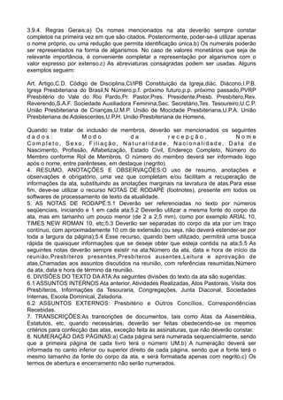 3.9.4. Regras Gerais:a) Os nomes mencionados na ata deverão sempre constar
completos na primeira vez em que são citados. Posteriormente, poder-se-á utilizar apenas
o nome próprio, ou uma redução que permita identificação única.b) Os numerais poderão
ser representados na forma de algarismos. No caso de valores monetários que seja de
relevante importância, é conveniente completar a representação por algarismos com o
valor expresso por extenso.c) As abreviaturas consagradas podem ser usadas. Alguns
exemplos seguem:
Art. Artigo,C.D. Código de Disciplina,CI/IPB Constituição da Igreja,diác. Diácono,I.P.B.
Igreja Presbiteriana do Brasil,N Número,p.f. próximo futuro,p.p. próximo passado,PVRP
Presbitério do Vale do Rio Pardo,Pr. Pastor,Pres. Presidente,Presb. Presbítero,Rev.
Reverendo,S.A.F. Sociedade Auxiliadora Feminina,Sec. Secretário,Tes. Tesoureiro,U.C.P.
União Presbiteriana de Crianças,U.M.P. União de Mocidade Presbiteriana,U.P.A. União
Presbiteriana de Adolescentes,U.P.H. União Presbiteriana de Homens,
Quando se tratar de inclusão de membros, deverão ser mencionados os seguintes
d a d o s : M o d o d a r e c e p ç ã o , N o m e
C o m p l e t o , S e x o , F i l i a ç ã o , N a t u r a l i d a d e , N a c i o n a l i d a d e , D a t a d e
Nascimento, Profissão, Alfabetização, Estado Civil, Endereço Completo, Número do
Membro conforme Rol de Membros. O número do membro deverá ser informado logo
após o nome, entre parênteses, em destaque (negrito).
4. RESUMO, ANOTAÇÕES E OBSERVAÇÕES:O uso de resumo, anotações e
observações é obrigatório, uma vez que completam e/ou facilitam a recuperação de
informações da ata, substituindo as anotações marginais na lavratura de atas.Para esse
fim, deve-se utilizar o recurso NOTAS DE RODAPÉ (footnotes), presente em todos os
softwares de processamento de texto da atualidade.
5. AS NOTAS DE RODAPÉ:5.1 Deverão ser referenciadas no texto por números
seqüenciais, iniciando e 1 em cada ata;5.2 Deverão utilizar a mesma fonte do corpo da
ata, mas em tamanho um pouco menor (de 2 a 2,5 mm), como por exemplo ARIAL 10,
TIMES NEW ROMAN 10, etc;5.3 Deverão ser separadas do corpo da ata por um traço
contínuo, com aproximadamente 10 cm de extensão (ou seja, não deverá estender-se por
toda a largura da página);5.4 Esse recurso, quando bem utilizado, permitirá uma busca
rápida de quaisquer informações que se deseje obter que esteja contida na ata;5.5 As
seguintes notas deverão sempre existir na ata:Número da ata, data e hora de início da
reunião,Presbíteros presentes,Presbíteros ausentes,Leitura e aprovação de
atas,Chamadas aos assuntos discutidos na reunião, com referências resumidas,Número
da ata, data e hora de término da reunião.
6. DIVISÕES DO TEXTO DA ATA:As seguintes divisões do texto da ata são sugeridas:
6.1 ASSUNTOS INTERNOS Ata anterior, Atividades Realizadas, Atos Pastorais, Visita dos
Presbíteros, Informações da Tesouraria, Congregações, Junta Diaconal, Sociedades
Internas, Escola Dominical, Zeladoria.
6.2 ASSUNTOS EXTERNOS: Presbitério e Outros Concílios, Correspondências
Recebidas.
7. TRANSCRIÇÕES:As transcrições de documentos, tais como Atas da Assembléia,
Estatutos, etc, quando necessárias, deverão ser feitas obedecendo-se os mesmos
critérios para confecção das atas, exceção feita às assinaturas, que não deverão constar.
8. NUMERAÇÃO DAS PÁGINAS:a) Cada página será numerada sequencialmente, sendo
que a primeira página de cada livro terá o número UM.b) A numeração deverá ser
informada no canto inferior ou superior direito de cada página, sendo que a fonte terá o
mesmo tamanho da fonte do corpo da ata, e será formatada apenas com negrito.c) Os
termos de abertura e encerramento não serão numerados.
 