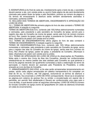 9. ASSINATURAS:a) Ao final de cada ata, imediatamente após o texto da ata, o secretário
deverá assinar a ata, com caneta preta ou azul.b) Cada página da ata será devidamente
rubricada pelo pastor titular da Igreja e pelo Secretário, próximo ao número da página.c)
Os termos de encerramento e abertura serão também devidamente assinados e
rubricados, conforme CI/IPB.
10. INCLUSÃO DOS TERMOS DE ABERTURA, ENCERRAMENTO E APROVAÇÃO DO
LIVRO DE ATAS:
10.1. TERMO DE ABERTURA:Na primeira página do livro de atas constará o TERMO DE
ABERTURA. A redação é a seguinte:
TERMO DE ABERTURA:Este livro, contendo (até 100) folhas eletronicamente numeradas
e rubricadas, pelo presidente e pelo secretário do Conselho da Igreja, servirá para o
registro das atas do Conselho da (nome da igreja), sendo este livro de número (número
do livro). Rev. (pastor da igreja), pastor da igreja, e presidente do Conselho. (Município e
data). (Assinatura do pastor com caneta azul ou preta).
10.2. TERMO DE ENCERRAMENTO:Na última página do livro de atas constará o
TERMO DE ENCERRAMENTO. A redação sugeria é a seguinte:
TERMO DE ENCERRAMENTO:Este livro, contendo (até 100) folhas eletronicamente
numeradas e rubricadas, pelo presidente e pelo secretário do Conselho da igreja, serviu
para o registro das atas do Conselho da (nome da Igreja), sendo este livro (número do
livro), Rev (Pastor da Igreja), pastor da igreja, e presidente do Conselho. (Município e
data). (Assinatura do pastor com caneta azul ou preta).
10.3. TERMO DE APROVAÇÃO DO LIVRO DE ATAS:a) As observações do Presbitério,
feitas após o exame dos Livros de Atas dos Conselhos, deverão ser confeccionadas
obedecendo-se ao mesmo padrão das atas adotado pelo Conselho ao qual pertence o
livro.b) As páginas deverão ser igualmente numeradas.c) Após a elaboração do termo de
aprovação, o mesmo deverá ser assinado pelo Presidente do Presbitério, e então
anexado ao Livro de Atas do Conselho.
11. ARMAZENAMENTO DAS ATAS: a) As atas serão armazenadas temporariamente em
pastas, sendo cada página armazenada em plástico transparente.b) Ao completar um
total de 50 ou, no máximo, até 100 páginas, excluindo-se os termos de abertura e
encerramento, fica encerrado o LIVRO DE ATAS correspondente. Dever-se-á encadernar
as páginas,com sistema de grampo fixo ou similar; a encadernação em espiral não é
permitida, por permitir fácil adulteração.c) Deverá ser confeccionada uma capa para o
Livro de Atas, a qual deverá conter as seguintes informações: LIVRO DE ATAS N (número
do livro)do Conselho da Igreja (nome da Igreja)Aberto em (data da abertura) Encerrado
em (data do encerramento).
 