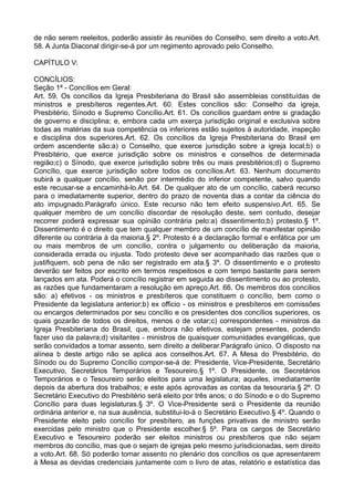 de não serem reeleitos, poderão assistir às reuniões do Conselho, sem direito a voto.Art.
58. A Junta Diaconal dirigir-se-á por um regimento aprovado pelo Conselho.
CAPÍTULO V:
CONCÍLIOS:
Seção 1ª - Concílios em Geral:
Art. 59. Os concílios da Igreja Presbiteriana do Brasil são assembleias constituídas de
ministros e presbíteros regentes.Art. 60. Estes concílios são: Conselho da igreja,
Presbitério, Sínodo e Supremo Concílio.Art. 61. Os concílios guardam entre si gradação
de governo e disciplina; e, embora cada um exerça jurisdição original e exclusiva sobre
todas as matérias da sua competência os inferiores estão sujeitos à autoridade, inspeção
e disciplina dos superiores.Art. 62. Os concílios da Igreja Presbiteriana do Brasil em
ordem ascendente são:a) o Conselho, que exerce jurisdição sobre a igreja local;b) o
Presbitério, que exerce jurisdição sobre os ministros e conselhos de determinada
região;c) o Sínodo, que exerce jurisdição sobre três ou mais presbitérios;d) o Supremo
Concílio, que exerce jurisdição sobre todos os concílios.Art. 63. Nenhum documento
subirá a qualquer concílio, senão por intermédio do inferior competente, salvo quando
este recusar-se a encaminhá-lo.Art. 64. De qualquer ato de um concílio, caberá recurso
para o imediatamente superior, dentro do prazo de noventa dias a contar da ciência do
ato impugnado.Parágrafo único. Este recurso não tem efeito suspensivo.Art. 65. Se
qualquer membro de um concílio discordar de resolução deste, sem contudo, desejar
recorrer poderá expressar sua opinião contrária pelo:a) dissentimento;b) protesto.§ 1º.
Dissentimento é o direito que tem qualquer membro de um concílio de manifestar opinião
diferente ou contrária à da maioria.§ 2º. Protesto é a declaração formal e enfática por um
ou mais membros de um concílio, contra o julgamento ou deliberação da maioria,
considerada errada ou injusta. Todo protesto deve ser acompanhado das razões que o
justifiquem, sob pena de não ser registrado em ata.§ 3º. O dissentimento e o protesto
deverão ser feitos por escrito em termos respeitosos e com tempo bastante para serem
lançados em ata. Poderá o concílio registrar em seguida ao dissentimento ou ao protesto,
as razões que fundamentaram a resolução em apreço.Art. 66. Os membros dos concílios
são: a) efetivos - os ministros e presbíteros que constituem o concílio, bem como o
Presidente da legislatura anterior;b) ex officio - os ministros e presbíteros em comissões
ou encargos determinados por seu concílio e os presidentes dos concílios superiores, os
quais gozarão de todos os direitos, menos o de votar;c) correspondentes - ministros da
Igreja Presbiteriana do Brasil, que, embora não efetivos, estejam presentes, podendo
fazer uso da palavra;d) visitantes - ministros de quaisquer comunidades evangélicas, que
serão convidados a tomar assento, sem direito a deliberar.Parágrafo único. O disposto na
alínea b deste artigo não se aplica aos conselhos.Art. 67. A Mesa do Presbitério, do
Sínodo ou do Supremo Concílio compor-se-á de: Presidente, Vice-Presidente, Secretário
Executivo, Secretários Temporários e Tesoureiro.§ 1º. O Presidente, os Secretários
Temporários e o Tesoureiro serão eleitos para uma legislatura; aqueles, imediatamente
depois da abertura dos trabalhos; e este após aprovadas as contas da tesouraria.§ 2º. O
Secretário Executivo do Presbitério será eleito por três anos; o do Sínodo e o do Supremo
Concílio para duas legislaturas.§ 3º. O Vice-Presidente será o Presidente da reunião
ordinária anterior e, na sua ausência, substitui-lo-á o Secretário Executivo.§ 4º. Quando o
Presidente eleito pelo concílio for presbítero, as funções privativas de ministro serão
exercidas pelo ministro que o Presidente escolher.§ 5º. Para os cargos de Secretário
Executivo e Tesoureiro poderão ser eleitos ministros ou presbíteros que não sejam
membros do concílio, mas que o sejam de igrejas pelo mesmo jurisdicionadas, sem direito
a voto.Art. 68. Só poderão tomar assento no plenário dos concílios os que apresentarem
à Mesa as devidas credenciais juntamente com o livro de atas, relatório e estatística das
 