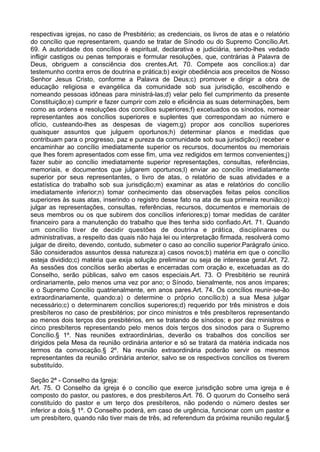 respectivas igrejas, no caso de Presbitério; as credenciais, os livros de atas e o relatório
do concílio que representarem, quando se tratar de Sínodo ou do Supremo Concílio.Art.
69. A autoridade dos concílios é espiritual, declarativa e judiciária, sendo-lhes vedado
infligir castigos ou penas temporais e formular resoluções, que, contrárias à Palavra de
Deus, obriguem a consciência dos crentes.Art. 70. Compete aos concílios:a) dar
testemunho contra erros de doutrina e prática;b) exigir obediência aos preceitos de Nosso
Senhor Jesus Cristo, conforme a Palavra de Deus;c) promover e dirigir a obra de
educação religiosa e evangélica da comunidade sob sua jurisdição, escolhendo e
nomeando pessoas idôneas para ministrá-las;d) velar pelo fiel cumprimento da presente
Constituição;e) cumprir e fazer cumprir com zelo e eficiência as suas determinações, bem
como as ordens e resoluções dos concílios superiores;f) excetuados os sínodos, nomear
representantes aos concílios superiores e suplentes que correspondam ao número e
ofício, custeando-lhes as despesas de viagem;g) propor aos concílios superiores
quaisquer assuntos que julguem oportunos;h) determinar planos e medidas que
contribuam para o progresso, paz e pureza da comunidade sob sua jurisdição;i) receber e
encaminhar ao concílio imediatamente superior os recursos, documentos ou memoriais
que lhes forem apresentados com esse fim, uma vez redigidos em termos convenientes;j)
fazer subir ao concílio imediatamente superior representações, consultas, referências,
memoriais, e documentos que julgarem oportunos;l) enviar ao concílio imediatamente
superior por seus representantes, o livro de atas, o relatório de suas atividades e a
estatística do trabalho sob sua jurisdição;m) examinar as atas e relatórios do concílio
imediatamente inferior;n) tomar conhecimento das observações feitas pelos concílios
superiores às suas atas, inserindo o registro desse fato na ata de sua primeira reunião;o)
julgar as representações, consultas, referências, recursos, documentos e memoriais de
seus membros ou os que subirem dos concílios inferiores;p) tomar medidas de caráter
financeiro para a manutenção do trabalho que lhes tenha sido confiado.Art. 71. Quando
um concílio tiver de decidir questões de doutrina e prática, disciplinares ou
administrativas, a respeito das quais não haja lei ou interpretação firmada, resolverá como
julgar de direito, devendo, contudo, submeter o caso ao concílio superior.Parágrafo único.
São considerados assuntos dessa natureza:a) casos novos;b) matéria em que o concílio
esteja dividido;c) matéria que exija solução preliminar ou seja de interesse geral.Art. 72.
As sessões dos concílios serão abertas e encerradas com oração e, excetuadas as do
Conselho, serão públicas, salvo em casos especiais.Art. 73. O Presbitério se reunirá
ordinariamente, pelo menos uma vez por ano; o Sínodo, bienalmente, nos anos ímpares;
e o Supremo Concílio quatrienalmente, em anos pares.Art. 74. Os concílios reunir-se-ão
extraordinariamente, quando:a) o determine o próprio concílio;b) a sua Mesa julgar
necessário;c) o determinarem concílios superiores;d) requerido por três ministros e dois
presbíteros no caso de presbitérios; por cinco ministros e três presbíteros representando
ao menos dois terços dos presbitérios, em se tratando de sínodos; e por dez ministros e
cinco presbíteros representando pelo menos dois terços dos sínodos para o Supremo
Concílio.§ 1º. Nas reuniões extraordinárias, deverão os trabalhos dos concílios ser
dirigidos pela Mesa da reunião ordinária anterior e só se tratará da matéria indicada nos
termos da convocação.§ 2º. Na reunião extraordinária poderão servir os mesmos
representantes da reunião ordinária anterior, salvo se os respectivos concílios os tiverem
substituído.
Seção 2ª - Conselho da Igreja:
Art. 75. O Conselho da igreja é o concílio que exerce jurisdição sobre uma igreja e é
composto do pastor, ou pastores, e dos presbíteros.Art. 76. O quorum do Conselho será
constituído do pastor e um terço dos presbíteros, não podendo o número destes ser
inferior a dois.§ 1º. O Conselho poderá, em caso de urgência, funcionar com um pastor e
um presbítero, quando não tiver mais de três, ad referendum da próxima reunião regular.§
 