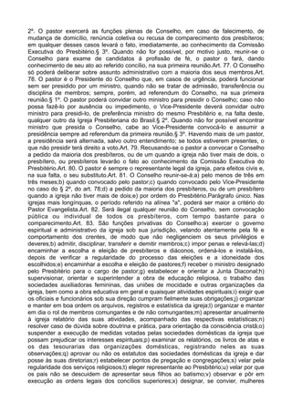2º. O pastor exercerá as funções plenas de Conselho, em caso de falecimento, de
mudança de domicílio, renúncia coletiva ou recusa de comparecimento dos presbíteros;
em qualquer desses casos levará o fato, imediatamente, ao conhecimento da Comissão
Executiva do Presbitério.§ 3º. Quando não for possível, por motivo justo, reunir-se o
Conselho para exame de candidatos à profissão de fé, o pastor o fará, dando
conhecimento de seu ato ao referido concílio, na sua primeira reunião.Art. 77. O Conselho
só poderá deliberar sobre assunto administrativo com a maioria dos seus membros.Art.
78. O pastor é o Presidente do Conselho que, em casos de urgência, poderá funcionar
sem ser presidido por um ministro, quando não se tratar de admissão, transferência ou
disciplina de membros; sempre, porém, ad referendum do Conselho, na sua primeira
reunião.§ 1º. O pastor poderá convidar outro ministro para presidir o Conselho; caso não
possa fazê-lo por ausência ou impedimento, o Vice-Presidente deverá convidar outro
ministro para presidi-lo, de preferência ministro do mesmo Presbitério e, na falta deste,
qualquer outro da Igreja Presbiteriana do Brasil.§ 2º. Quando não for possível encontrar
ministro que presida o Conselho, cabe ao Vice-Presidente convocá-lo e assumir a
presidência sempre ad referendum da primeira reunião.§ 3º. Havendo mais de um pastor,
a presidência será alternada, salvo outro entendimento; se todos estiverem presentes, o
que não presidir terá direito a voto.Art. 79. Recusando-se o pastor a convocar o Conselho
a pedido da maioria dos presbíteros, ou de um quando a igreja não tiver mais de dois, o
presbítero, ou presbíteros levarão o fato ao conhecimento da Comissão Executiva do
Presbitério.Art. 80. O pastor é sempre o representante legal da igreja, para efeitos civis e,
na sua falta, o seu substituto.Art. 81. O Conselho reunir-se-á:a) pelo menos de três em
três meses;b) quando convocado pelo pastor;c) quando convocado pelo Vice-Presidente
no caso do § 2º, do art. 78;d) a pedido da maioria dos presbíteros, ou de um presbítero
quando a igreja não tiver mais de dois;e) por ordem do Presbitério.Parágrafo único. Nas
igrejas mais longínquas, o período referido na alínea "a", poderá ser maior a critério do
Pastor Evangelista.Art. 82. Será ilegal qualquer reunião do Conselho, sem convocação
pública ou individual de todos os presbíteros, com tempo bastante para o
comparecimento.Art. 83. São funções privativas do Conselho:a) exercer o governo
espiritual e administrativo da igreja sob sua jurisdição, velando atentamente pela fé e
comportamento dos crentes, de modo que não negligenciem os seus privilégios e
deveres;b) admitir, disciplinar, transferir e demitir membros;c) impor penas e relevá-las;d)
encaminhar a escolha e eleição de presbíteros e diáconos, ordená-los e instalá-los,
depois de verificar a regularidade do processo das eleições e a idoneidade dos
escolhidos;e) encaminhar a escolha e eleição de pastores;f) receber o ministro designado
pelo Presbitério para o cargo de pastor;g) estabelecer e orientar a Junta Diaconal;h)
supervisionar, orientar e superintender a obra de educação religiosa, o trabalho das
sociedades auxiliadoras femininas, das uniões de mocidade e outras organizações da
igreja, bem como a obra educativa em geral e quaisquer atividades espirituais;i) exigir que
os oficiais e funcionários sob sua direção cumpram fielmente suas obrigações;j) organizar
e manter em boa ordem os arquivos, registros e estatística da igreja;l) organizar e manter
em dia o rol de membros comungantes e de não comungantes;m) apresentar anualmente
à igreja relatório das suas atividades, acompanhado das respectivas estatísticas;n)
resolver caso de dúvida sobre doutrina e prática, para orientação da consciência cristã;o)
suspender a execução de medidas votadas pelas sociedades domésticas da igreja que
possam prejudicar os interesses espirituais;p) examinar os relatórios, os livros de atas e
os das tesourarias das organizações domésticas, registrando neles as suas
observações;q) aprovar ou não os estatutos das sociedades domésticas da igreja e dar
posse às suas diretorias;r) estabelecer pontos de pregação e congregações;s) velar pela
regularidade dos serviços religiosos;t) eleger representante ao Presbitério;u) velar por que
os pais não se descuidem de apresentar seus filhos ao batismo;v) observar e pôr em
execução as ordens legais dos concílios superiores;x) designar, se convier, mulheres
 