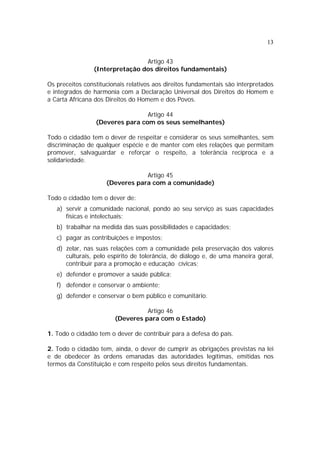 13
Artigo 43
(Interpretação dos direitos fundamentais)
Os preceitos constitucionais relativos aos direitos fundamentais são interpretados
e integrados de harmonia com a Declaração Universal dos Direitos do Homem e
a Carta Africana dos Direitos do Homem e dos Povos.
Artigo 44
(Deveres para com os seus semelhantes)
Todo o cidadão tem o dever de respeitar e considerar os seus semelhantes, sem
discriminação de qualquer espécie e de manter com eles relações que permitam
promover, salvaguardar e reforçar o respeito, a tolerância recíproca e a
solidariedade.
Artigo 45
(Deveres para com a comunidade)
Todo o cidadão tem o dever de:
a) servir a comunidade nacional, pondo ao seu serviço as suas capacidades
físicas e intelectuais;
b) trabalhar na medida das suas possibilidades e capacidades;
c) pagar as contribuições e impostos;
d) zelar, nas suas relações com a comunidade pela preservação dos valores
culturais, pelo espírito de tolerância, de diálogo e, de uma maneira geral,
contribuir para a promoção e educação cívicas;
e) defender e promover a saúde pública;
f) defender e conservar o ambiente;
g) defender e conservar o bem público e comunitário.
Artigo 46
(Deveres para com o Estado)
1. Todo o cidadão tem o dever de contribuir para a defesa do país.
2. Todo o cidadão tem, ainda, o dever de cumprir as obrigações previstas na lei
e de obedecer às ordens emanadas das autoridades legítimas, emitidas nos
termos da Constituição e com respeito pelos seus direitos fundamentais.
 