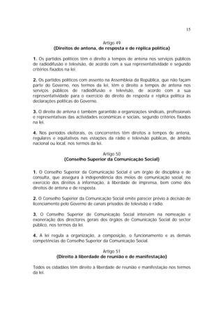 15
Artigo 49
(Direitos de antena, de resposta e de réplica política)
1. Os partidos políticos têm o direito a tempos de antena nos serviços públicos
de radiodifusão e televisão, de acordo com a sua representatividade e segundo
critérios fixados na lei.
2. Os partidos políticos com assento na Assembleia da República, que não façam
parte do Governo, nos termos da lei, têm o direito a tempos de antena nos
serviços públicos de radiodifusão e televisão, de acordo com a sua
representatividade para o exercício do direito de resposta e réplica política às
declarações políticas do Governo.
3. O direito de antena é também garantido a organizações sindicais, profissionais
e representativas das actividades económicas e sociais, segundo critérios fixados
na lei.
4. Nos períodos eleitorais, os concorrentes têm direitos a tempos de antena,
regulares e equitativos nas estações da rádio e televisão públicas, de âmbito
nacional ou local, nos termos da lei.
Artigo 50
(Conselho Superior da Comunicação Social)
1. O Conselho Superior da Comunicação Social é um órgão de disciplina e de
consulta, que assegura à independência dos meios de comunicação social, no
exercício dos direitos à informação, à liberdade de imprensa, bem como dos
direitos de antena e de resposta.
2. O Conselho Superior da Comunicação Social emite parecer prévio à decisão de
licenciamento pelo Governo de canais privados de televisão e rádio.
3. O Conselho Superior de Comunicação Social intervém na nomeação e
exoneração dos directores gerais dos órgãos de Comunicação Social do sector
público, nos termos da lei.
4. A lei regula a organização, a composição, o funcionamento e as demais
competências do Conselho Superior da Comunicação Social.
Artigo 51
(Direito à liberdade de reunião e de manifestação)
Todos os cidadãos têm direito à liberdade de reunião e manifestação nos termos
da lei.
 