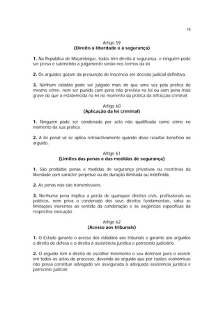18
Artigo 59
(Direito à liberdade e à segurança)
1. Na República de Moçambique, todos têm direito à segurança, e ninguém pode
ser preso e submetido a julgamento senão nos termos da lei.
2. Os arguidos gozam da presunção de inocência até decisão judicial definitiva.
3. Nenhum cidadão pode ser julgado mais do que uma vez pela prática do
mesmo crime, nem ser punido com pena não prevista na lei ou com pena mais
grave do que a estabelecida na lei no momento da prática da infracção criminal.
Artigo 60
(Aplicação da lei criminal)
1. Ninguém pode ser condenado por acto não qualificado como crime no
momento da sua prática.
2. A lei penal só se aplica retroactivamente quando disso resultar beneficio ao
arguido.
Artigo 61
(Limites das penas e das medidas de segurança)
1. São proibidas penas e medidas de segurança privativas ou restritivas da
liberdade com carácter perpétuo ou de duração ilimitada ou indefinida.
2. As penas não são transmissíveis.
3. Nenhuma pena implica a perda de quaisquer direitos civis, profissionais ou
políticos, nem priva o condenado dos seus direitos fundamentais, salva as
limitações inerentes ao sentido da condenação e às exigências específicas da
respectiva execução.
Artigo 62
(Acesso aos tribunais)
1. O Estado garante o acesso dos cidadãos aos tribunais e garante aos arguidos
o direito de defesa e o direito à assistência jurídica e patrocínio judiciário.
2. O arguido tem o direito de escolher livremente o seu defensor para o assistir
em todos os actos do processo, devendo ao arguido que por razões económicas
não possa constituir advogado ser assegurada à adequada assistência jurídica e
patrocínio judicial.
 