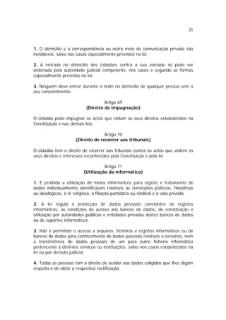 21
1. O domicílio e a correspondência ou outro meio de comunicação privada são
invioláveis, salvo nos casos especialmente previstos na lei.
2. A entrada no domicílio dos cidadãos contra a sua vontade só pode ser
ordenada pela autoridade judicial competente, nos casos e segundo as formas
especialmente previstas na lei.
3. Ninguém deve entrar durante a noite no domicílio de qualquer pessoa sem o
seu consentimento.
Artigo 69
(Direito de impugnação)
O cidadão pode impugnar os actos que violam os seus direitos estabelecidos na
Constituição e nas demais leis.
Artigo 70
(Direito de recorrer aos tribunais)
O cidadão tem o direito de recorrer aos tribunais contra os actos que violem os
seus direitos e interesses reconhecidos pela Constituição e pela lei.
Artigo 71
(Utilização da informática)
1. É proibida a utilização de meios informáticos para registo e tratamento de
dados individualmente identificáveis relativos às convicções políticas, filosóficas
ou ideológicas, à fé religiosa, à filiação partidária ou sindical e à vida privada.
2. A lei regula a protecção de dados pessoais constantes de registos
informáticos, as condições de acesso aos bancos de dados, de constituição e
utilização por autoridades públicas e entidades privadas destes bancos de dados
ou de suportes informáticos.
3. Não é permitido o acesso a arquivos, ficheiros e registos informáticos ou de
bancos de dados para conhecimento de dados pessoais relativos a terceiros, nem
a transferência de dados pessoais de um para outro ficheiro informático
pertencente a distintos serviços ou instituições, salvo nos casos estabelecidos na
lei ou por decisão judicial.
4. Todas as pessoas têm o direito de aceder aos dados coligidos que lhes digam
respeito e de obter a respectiva rectificação.
 