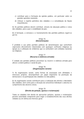 23
c) contribuir para a formação da opinião pública, em particular sobre as
grandes questões nacionais;
d) reforçar o espírito patriótico dos cidadãos e a consolidação da Nação
moçambicana.
3. Os partidos políticos devem contribuir, através da educação política e cívica
dos cidadãos, para a paz e estabilidade do país.
4. A formação, a estrutura e o funcionamento dos partidos políticos regem-se
por lei.
Artigo 76
(Denominação)
É proibido o uso pelos partidos políticos de denominações que contenham
expressões directamente relacionadas com quaisquer confissões religiosas ou
igrejas ou a utilização de emblemas que se confundem com símbolos nacionais
ou religiosos.
Artigo 77
(Recurso à violência armada)
É vedado aos partidos políticos preconizar ou recorrer à violência armada para
alterar a ordem política e social do país.
Artigo 78
(Organizações sociais)
1. As organizações sociais, como formas de associação com afinidades e
interesses próprios, desempenham um papel importante na promoção da
democracia e na participação dos cidadãos na vida pública.
2. As organizações sociais contribuem para a realização dos direitos e liberdades
dos cidadãos, bem como para a elevação da consciência individual e colectiva no
cumprimento dos deveres cívicos.
Artigo 79
(Direito de petição, queixa e reclamação)
Todos os cidadãos têm direito de apresentar petições, queixas e reclamações
perante autoridade competente para exigir o restabelecimento dos seus direitos
violados ou em defesa do interesse geral.
 