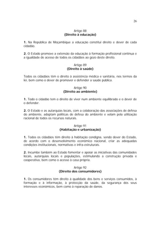 26
Artigo 88
(Direito à educação)
1. Na República de Moçambique a educação constitui direito e dever de cada
cidadão.
2. O Estado promove a extensão da educação à formação profissional contínua e
a igualdade de acesso de todos os cidadãos ao gozo deste direito.
Artigo 89
(Direito à saúde)
Todos os cidadãos têm o direito à assistência médica e sanitária, nos termos da
lei, bem como o dever de promover e defender a saúde pública.
Artigo 90
(Direito ao ambiente)
1. Todo o cidadão tem o direito de viver num ambiente equilibrado e o dever de
o defender.
2. O Estado e as autarquias locais, com a colaboração das associações de defesa
do ambiente, adoptam políticas de defesa do ambiente e velam pela utilização
racional de todos os recursos naturais.
Artigo 91
(Habitação e urbanização)
1. Todos os cidadãos têm direito à habitação condigna, sendo dever do Estado,
de acordo com o desenvolvimento económico nacional, criar as adequadas
condições institucionais, normativas e infra-estruturais.
2. Incumbe também ao Estado fomentar e apoiar as iniciativas das comunidades
locais, autarquias locais e populações, estimulando a construção privada e
cooperativa, bem como o acesso à casa própria.
Artigo 92
(Direito dos consumidores)
1. Os consumidores têm direito à qualidade dos bens e serviços consumidos, à
formação e à informação, à protecção da saúde, da segurança dos seus
interesses económicos, bem como à reparação de danos.
 