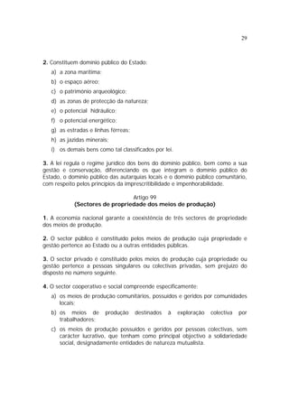 29
2. Constituem domínio público do Estado:
a) a zona marítima;
b) o espaço aéreo;
c) o património arqueológico;
d) as zonas de protecção da natureza;
e) o potencial hidráulico;
f) o potencial energético;
g) as estradas e linhas férreas;
h) as jazidas minerais;
i) os demais bens como tal classificados por lei.
3. A lei regula o regime jurídico dos bens do domínio público, bem como a sua
gestão e conservação, diferenciando os que integram o domínio público do
Estado, o domínio público das autarquias locais e o domínio público comunitário,
com respeito pelos princípios da imprescritibilidade e impenhorabilidade.
Artigo 99
(Sectores de propriedade dos meios de produção)
1. A economia nacional garante a coexistência de três sectores de propriedade
dos meios de produção.
2. O sector público é constituído pelos meios de produção cuja propriedade e
gestão pertence ao Estado ou a outras entidades públicas.
3. O sector privado é constituído pelos meios de produção cuja propriedade ou
gestão pertence a pessoas singulares ou colectivas privadas, sem prejuízo do
disposto no número seguinte.
4. O sector cooperativo e social compreende especificamente:
a) os meios de produção comunitários, possuídos e geridos por comunidades
locais;
b) os meios de produção destinados à exploração colectiva por
trabalhadores;
c) os meios de produção possuídos e geridos por pessoas colectivas, sem
carácter lucrativo, que tenham como principal objectivo a solidariedade
social, designadamente entidades de natureza mutualista.
 