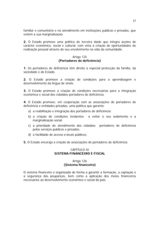 37
familiar e comunitário e no atendimento em instituições públicas e privadas, que
evitem a sua marginalização.
2. O Estado promove uma política de terceira idade que integra acções de
carácter económico, social e cultural, com vista à criação de oportunidades de
realização pessoal através do seu envolvimento na vida da comunidade.
Artigo 125
(Portadores de deficiência)
1. Os portadores de deficiência têm direito a especial protecção da família, da
sociedade e do Estado.
2. O Estado promove a criação de condições para a aprendizagem e
desenvolvimento da língua de sinais.
3. O Estado promove a criação de condições necessárias para a integração
económica e social dos cidadãos portadores de deficiência.
4. O Estado promove, em cooperação com as associações de portadores de
deficiência e entidades privadas, uma política que garanta:
a) a reabilitação e integração dos portadores de deficiência;
b) a criação de condições tendentes a evitar o seu isolamento e a
marginalização social;
c) a prioridade de atendimento dos cidadãos portadores de deficiência
pelos serviços públicos e privados;
d) a facilidade de acesso a locais públicos.
5. O Estado encoraja a criação de associações de portadores de deficiência.
CAPÍTULO IV
SISTEMA FINANCEIRO E FISCAL
Artigo 126
(Sistema financeiro)
O sistema financeiro é organizado de forma a garantir a formação, a captação e
a segurança das poupanças, bem como a aplicação dos meios financeiros
necessários ao desenvolvimento económico e social do país.
 