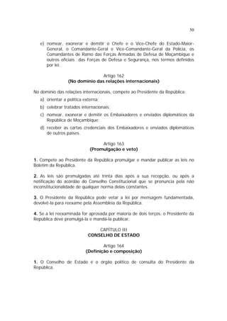 50
e) nomear, exonerar e demitir o Chefe e o Vice-Chefe do Estado-Maior-
General, o Comandante-Geral e Vice-Comandante-Geral da Polícia, os
Comandantes de Ramo das Forças Armadas de Defesa de Moçambique e
outros oficiais das Forças de Defesa e Segurança, nos termos definidos
por lei.
Artigo 162
(No domínio das relações internacionais)
No domínio das relações internacionais, compete ao Presidente da República:
a) orientar a política externa;
b) celebrar tratados internacionais;
c) nomear, exonerar e demitir os Embaixadores e enviados diplomáticos da
República de Moçambique;
d) receber as cartas credenciais dos Embaixadores e enviados diplomáticos
de outros países.
Artigo 163
(Promulgação e veto)
1. Compete ao Presidente da República promulgar e mandar publicar as leis no
Boletim da República.
2. As leis são promulgadas até trinta dias após a sua recepção, ou após a
notificação do acórdão do Conselho Constitucional que se pronuncia pela não
inconstitucionalidade de qualquer norma delas constantes.
3. O Presidente da República pode vetar a lei por mensagem fundamentada,
devolvê-la para reexame pela Assembleia da República.
4. Se a lei reexaminada for aprovada por maioria de dois terços, o Presidente da
República deve promulgá-la e mandá-la publicar.
CAPÍTULO III
CONSELHO DE ESTADO
Artigo 164
(Definição e composição)
1. O Conselho de Estado é o órgão político de consulta do Presidente da
República.
 