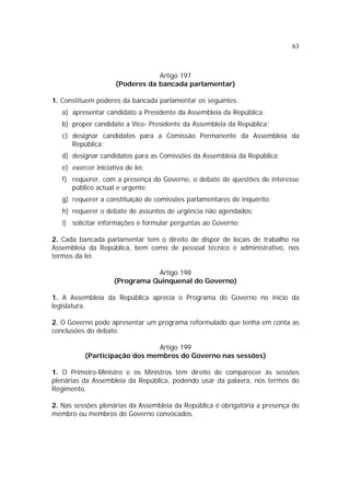 63
Artigo 197
(Poderes da bancada parlamentar)
1. Constituem poderes da bancada parlamentar os seguintes:
a) apresentar candidato a Presidente da Assembleia da República;
b) propor candidato a Vice- Presidente da Assembleia da República;
c) designar candidatos para a Comissão Permanente da Assembleia da
República;
d) designar candidatos para as Comissões da Assembleia da República;
e) exercer iniciativa de lei;
f) requerer, com a presença do Governo, o debate de questões de interesse
público actual e urgente;
g) requerer a constituição de comissões parlamentares de inquérito;
h) requerer o debate de assuntos de urgência não agendados;
i) solicitar informações e formular perguntas ao Governo;
2. Cada bancada parlamentar tem o direito de dispor de locais de trabalho na
Assembleia da República, bem como de pessoal técnico e administrativo, nos
termos da lei.
Artigo 198
(Programa Quinquenal do Governo)
1. A Assembleia da República aprecia o Programa do Governo no início da
legislatura.
2. O Governo pode apresentar um programa reformulado que tenha em conta as
conclusões do debate.
Artigo 199
(Participação dos membros do Governo nas sessões)
1. O Primeiro-Ministro e os Ministros têm direito de comparecer às sessões
plenárias da Assembleia da República, podendo usar da palavra, nos termos do
Regimento.
2. Nas sessões plenárias da Assembleia da República é obrigatória a presença do
membro ou membros do Governo convocados.
 