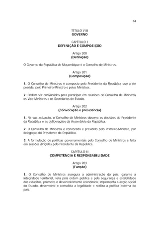 64
TÍTULO VIII
GOVERNO
CAPÍTULO I
DEFINIÇÃO E COMPOSIÇÃO
Artigo 200
(Definição)
O Governo da República de Moçambique é o Conselho de Ministros.
Artigo 201
(Composição)
1. O Conselho de Ministros é composto pelo Presidente da República que a ele
preside, pelo Primeiro-Ministro e pelos Ministros.
2. Podem ser convocados para participar em reuniões do Conselho de Ministros
os Vice-Ministros e os Secretários de Estado.
Artigo 202
(Convocação e presidência)
1. Na sua actuação, o Conselho de Ministros observa as decisões do Presidente
da República e as deliberações da Assembleia da República.
2. O Conselho de Ministros é convocado e presidido pelo Primeiro-Ministro, por
delegação do Presidente da República.
3. A formulação de políticas governamentais pelo Conselho de Ministros é feita
em sessões dirigidas pelo Presidente da República.
CAPÍTULO II
COMPETÊNCIA E RESPONSABILIDADE
Artigo 203
(Função)
1. O Conselho de Ministros assegura a administração do país, garante a
integridade territorial, vela pela ordem pública e pela segurança e estabilidade
dos cidadãos, promove o desenvolvimento económico, implementa a acção social
do Estado, desenvolve e consolida a legalidade e realiza a política externa do
país.
 