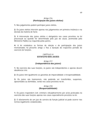 69
Artigo 216
(Participação dos juizes eleitos)
1. Nos julgamentos podem participar juizes eleitos.
2. Os juizes eleitos intervêm apenas nos julgamentos em primeira instância e na
decisão da matéria de facto.
3. A intervenção dos juizes eleitos é obrigatória nos casos previstos na lei
processual ou quando for determinada pelo juiz da causa, promovida pelo
Ministério Público ou requerida pelas partes.
4. A lei estabelece as formas de eleição e de participação dos juizes
mencionados no presente artigo e fixa a duração do respectivo período de
exercício de funções.
CAPÍTULO II
ESTATUTO DOS JUIZES
Artigo 217
(Independência dos juizes)
1. No exercício das suas funções, os juizes são independentes e apenas devem
obediência à lei.
2. Os juizes têm igualmente as garantias de imparcialidade e irresponsabilidade.
3. Os juizes são inamovíveis, não podendo ser transferidos, suspensos,
aposentados ou demitidos, senão nos casos previstos na lei.
Artigo 218
(Responsabilidade)
1. Os juizes respondem civil, criminal e disciplinarmente por actos praticados no
exercício das suas funções apenas nos casos especialmente previstos na lei.
2. O afastamento de um juiz de carreira da função judicial só pode ocorrer nos
termos legalmente estabelecidos.
 