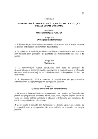 81
TÍTULO XII
ADMINISTRAÇÃO PÚBLICA, POLÍCIA, PROVEDOR DE JUSTIÇA E
ÓRGÃOS LOCAIS DO ESTADO
CAPÍTULO I
ADMINISTRAÇÃO PÚBLICA
Artigo 249
(Princípios fundamentais)
1. A Administração Pública serve o interesse público e na sua actuação respeita
os direitos e liberdades fundamentais dos cidadãos.
2. Os órgãos da Administração Pública obedecem à Constituição e à lei e actuam
com respeito pelos princípios da igualdade, da imparcialidade, da ética e da
justiça.
Artigo 250
(Estrutura)
1. A Administração Pública estrutura-se com base no princípio de
descentralização e desconcentração, promovendo a modernização e a eficiência
dos seus serviços sem prejuízo da unidade de acção e dos poderes de direcção
do Governo.
2. A Administração Pública promove a simplificação de procedimentos
administrativos e a aproximação dos serviços aos cidadãos.
Artigo 251
(Acesso e estatuto dos funcionários)
1. O acesso à Função Pública e a progressão nas carreiras profissionais não
podem ser prejudicados em razão da cor, raça, sexo, religião, origem étnica ou
social ou opção político-partidária e obedece estritamente aos requisitos de
mérito e capacidade dos interessados.
2. A lei regula o estatuto dos funcionários e demais agentes do Estado, as
incompatibilidades e as garantias de imparcialidade no exercício dos cargos
públicos.
 