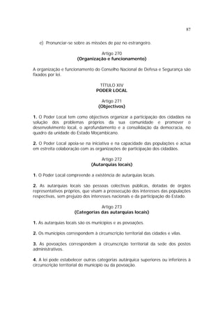 87
e) Pronunciar-se sobre as missões de paz no estrangeiro.
Artigo 270
(Organização e funcionamento)
A organização e funcionamento do Conselho Nacional de Defesa e Segurança são
fixados por lei.
TÍTULO XIV
PODER LOCAL
Artigo 271
(Objectivos)
1. O Poder Local tem como objectivos organizar a participação dos cidadãos na
solução dos problemas próprios da sua comunidade e promover o
desenvolvimento local, o aprofundamento e a consolidação da democracia, no
quadro da unidade do Estado Moçambicano.
2. O Poder Local apoia-se na iniciativa e na capacidade das populações e actua
em estreita colaboração com as organizações de participação dos cidadãos.
Artigo 272
(Autarquias locais)
1. O Poder Local compreende a existência de autarquias locais.
2. As autarquias locais são pessoas colectivas públicas, dotadas de órgãos
representativos próprios, que visam a prossecução dos interesses das populações
respectivas, sem prejuízo dos interesses nacionais e da participação do Estado.
Artigo 273
(Categorias das autarquias locais)
1. As autarquias locais são os municípios e as povoações.
2. Os municípios correspondem à circunscrição territorial das cidades e vilas.
3. As povoações correspondem à circunscrição territorial da sede dos postos
administrativos.
4. A lei pode estabelecer outras categorias autárquica superiores ou inferiores à
circunscrição territorial do município ou da povoação.
 