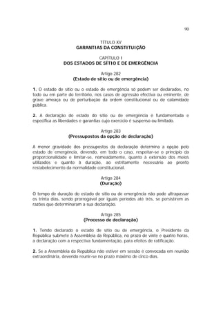90
TÍTULO XV
GARANTIAS DA CONSTITUIÇÃO
CAPÍTULO I
DOS ESTADOS DE SÍTIO E DE EMERGÊNCIA
Artigo 282
(Estado de sítio ou de emergência)
1. O estado de sítio ou o estado de emergência só podem ser declarados, no
todo ou em parte do território, nos casos de agressão efectiva ou eminente, de
grave ameaça ou de perturbação da ordem constitucional ou de calamidade
pública.
2. A declaração do estado do sítio ou de emergência é fundamentada e
especifica as liberdades e garantias cujo exercício é suspenso ou limitado.
Artigo 283
(Pressupostos da opção de declaração)
A menor gravidade dos pressupostos da declaração determina a opção pelo
estado de emergência, devendo, em todo o caso, respeitar-se o princípio da
proporcionalidade e limitar-se, nomeadamente, quanto à extensão dos meios
utilizados e quanto à duração, ao estritamente necessário ao pronto
restabelecimento da normalidade constitucional.
Artigo 284
(Duração)
O tempo de duração do estado de sítio ou de emergência não pode ultrapassar
os trinta dias, sendo prorrogável por iguais períodos até três, se persistirem as
razões que determinaram a sua declaração.
Artigo 285
(Processo de declaração)
1. Tendo declarado o estado de sítio ou de emergência, o Presidente da
República submete à Assembleia da República, no prazo de vinte e quatro horas,
a declaração com a respectiva fundamentação, para efeitos de ratificação.
2. Se a Assembleia da República não estiver em sessão é convocada em reunião
extraordinária, devendo reunir-se no prazo máximo de cinco dias.
 