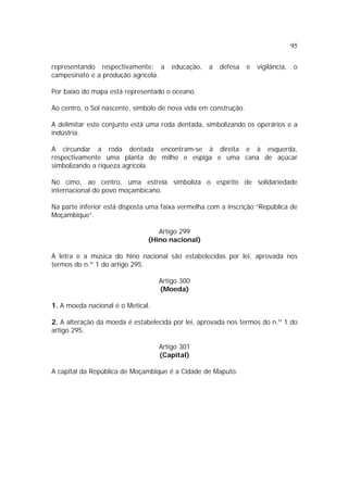 95
representando respectivamente: a educação, a defesa e vigilância, o
campesinato e a produção agrícola.
Por baixo do mapa está representado o oceano.
Ao centro, o Sol nascente, símbolo de nova vida em construção.
A delimitar este conjunto está uma roda dentada, simbolizando os operários e a
indústria.
A circundar a roda dentada encontram-se à direita e à esquerda,
respectivamente uma planta de milho e espiga e uma cana de açúcar
simbolizando a riqueza agrícola.
No cimo, ao centro, uma estrela simboliza o espírito de solidariedade
internacional do povo moçambicano.
Na parte inferior está disposta uma faixa vermelha com a inscrição “República de
Moçambique”.
Artigo 299
(Hino nacional)
A letra e a música do hino nacional são estabelecidas por lei, aprovada nos
termos do n.º 1 do artigo 295.
Artigo 300
(Moeda)
1. A moeda nacional é o Metical.
2. A alteração da moeda é estabelecida por lei, aprovada nos termos do n.º 1 do
artigo 295.
Artigo 301
(Capital)
A capital da República de Moçambique é a Cidade de Maputo.
 