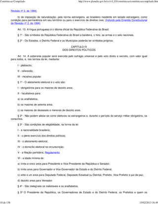Constituicao-Compilado                                                      http://www.planalto.gov.br/ccivil_03/constituicao/constituicaocompilado.htm


            Revisão nº 3, de 1994)

                  b) de imposição de naturalização, pela norma estrangeira, ao brasileiro residente em estado estrangeiro, como
            condição para permanência em seu território ou para o exercício de direitos civis; (Incluído pela Emenda Constitucional
            de Revisão nº 3, de 1994)

                 Art. 13. A língua portuguesa é o idioma oficial da República Federativa do Brasil.

                 § 1º - São símbolos da República Federativa do Brasil a bandeira, o hino, as armas e o selo nacionais.

                 § 2º - Os Estados, o Distrito Federal e os Municípios poderão ter símbolos próprios.

                                                                 CAPÍTULO IV
                                                           DOS DIREITOS POLÍTICOS

                  Art. 14. A soberania popular será exercida pelo sufrágio universal e pelo voto direto e secreto, com valor igual
            para todos, e, nos termos da lei, mediante:

                 I - plebiscito;

                 II - referendo;

                 III - iniciativa popular.

                 § 1º - O alistamento eleitoral e o voto são:

                 I - obrigatórios para os maiores de dezoito anos;

                 II - facultativos para:

                 a) os analfabetos;

                 b) os maiores de setenta anos;

                 c) os maiores de dezesseis e menores de dezoito anos.

                 § 2º - Não podem alistar-se como eleitores os estrangeiros e, durante o período do serviço militar obrigatório, os
            conscritos.

                 § 3º - São condições de elegibilidade, na forma da lei:

                 I - a nacionalidade brasileira;

                 II - o pleno exercício dos direitos políticos;

                 III - o alistamento eleitoral;

                 IV - o domicílio eleitoral na circunscrição;

                 V - a filiação partidária; Regulamento

                 VI - a idade mínima de:

                 a) trinta e cinco anos para Presidente e Vice-Presidente da República e Senador;

                 b) trinta anos para Governador e Vice-Governador de Estado e do Distrito Federal;

                 c) vinte e um anos para Deputado Federal, Deputado Estadual ou Distrital, Prefeito, Vice-Prefeito e juiz de paz;

                 d) dezoito anos para Vereador.

                 § 4º - São inelegíveis os inalistáveis e os analfabetos.

                 § 5º O Presidente da República, os Governadores de Estado e do Distrito Federal, os Prefeitos e quem os


10 de 138                                                                                                                            15/02/2013 16:49
 
